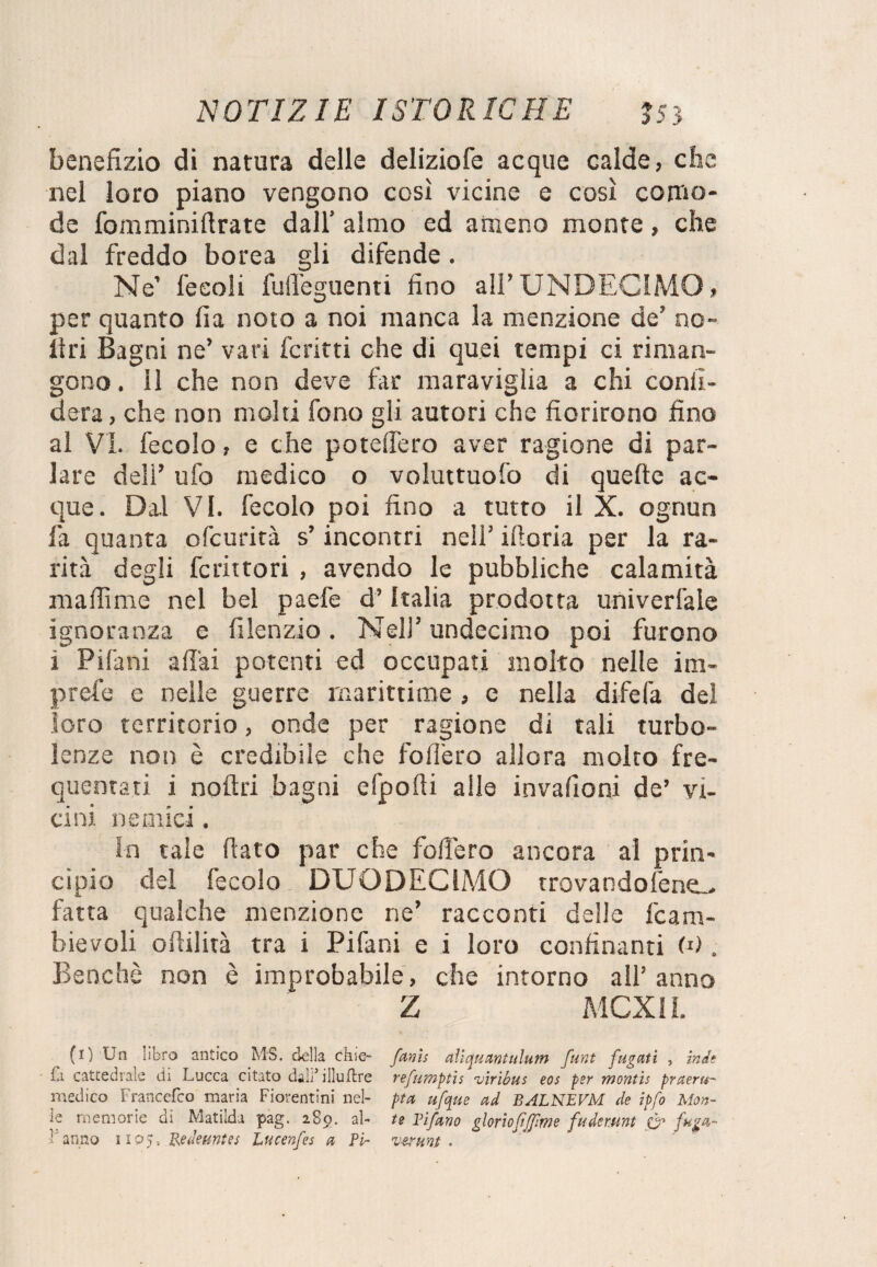 benefizio di natura delle deliziofe acque calde, che nel loro piano vengono così vicine e così como¬ de fomminiftrate dall’ almo ed ameno monte, che dal freddo borea gli difende. Ne feeoli fulfeguenti fino all’UNDECIMO, per quanto fia noto a noi manca la menzione de’ no¬ li ri Bagni ne’ vari ferirti che di quei tempi ci riman¬ gono . il che non deve far maraviglia a chi confi¬ derà, che non molti fono gli autori che fiorirono fino al Vi. fecolo, e che potelTero aver ragione di par¬ lare dell’ ufo medico o voluttuofo di quelle ac¬ que. Dal VI. fecolo poi fino a tutto il X. ognun fa quanta ofeurità s’incontri nell’ ifioria per la ra¬ rità degli fcrittori , avendo le pubbliche calamità maffime nel bel paefe d’Italia prodotta univerfale ignoranza e filenzio. Nell’ undecimo poi furono i Pifani aliai potenti ed occupati molto nelle im- prefe e nelle guerre marittime , e nella difefa del loro territorio, onde per ragione di tali turbo¬ lenze non è credibile che fodero allora molto fre¬ quentati i noftri bagni efpofii alle invafioni de’ vi¬ cini nemici. in tale fiato par che fodero ancora al prin¬ cipio del fecolo DUODECIMO trovandofene^ fatta qualche menzione ne’ racconti delle fcam- bievoli edilità tra i Pifani e i loro confinanti <0 . Benché non è improbabile, che intorno all’anno Z MCXil. (i) Un libro antico MS. della cfiie- fanìs aìiquantulum funt fugati , inde fa cattedrale di Lucca citato daliJ illuflre refumptis viribus eos per montis praeru- medico Francefco maria Fiorentini nel- pta ufque ad BALNEVM de ipfo Mon- le memorie di. Matilda pag. 289. al- te Tifano gloriofffme fudmmt CF 1 anno 1105, Re Jenni e s Lucenfes a Pi- veruni.