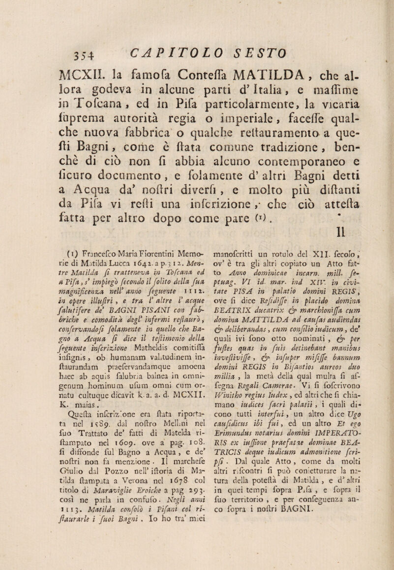 MCXII. la famofa Contesa MATILDA , che al¬ lora godeva in alcune parti cT Italia, e ma ih me in Tofcana, ed in Pila particolarmente, la vicaria luprema autorità regia o imperiale, facefie qual¬ che nuova fabbrica o qualche reltauramema a que¬ lli Bagni, coriie è (lata comune tradizione , ben¬ ché di ciò non fi abbia alcuno contemporaneo e ficuro documento, e fola niente d’ altri Bagni detti a Acqua da’ noftri diverfi , e molto più dittanti da Fifa vi retti una infcrizione ,• che ciò attetta fatta per altro dopo come pare (J). Il (i) Francefco Maria Fiorentini Memo¬ rie di Matilda Lucca 1642. a p.3 12. Men¬ tre Matilda, fi tratteneva in Tofcana ed a Tifa s s* impiego fecondo il folito della fua magnificenza nell? anno feguente 111 2. in opere illuftri , e tra I altre d acque falutifiere de BAGNI PISANI con fab¬ briche e comodità degl’ infermi refiauro , confervandofì folamente in quello che Ba¬ gno a Acqua fi dice il tefìimonio della feguente infcrizione Matheldis comitiva infignis j ob humanam vaLtudinem in- ftaurandam praefervandamque amoena haec ab aquis falubna bainea in omni- genum hominum ufum omni cum or- natu cultuque dicavit k a. a. d. MCXII. K. maias . Quefta infcrizione era fiata riporta¬ ta nel 1^89. dal noflro Melimi nei fuo Trattato de’ fatti di Mateìda ri- ftampato nel 1609. ove a pag. 108. fi diffonde fui Bagno a Acqua , e de’ noftri non fa menzione . Il marchefe Giulio dal Pozzo nell’ ifloria di Ma¬ tilda flampata a Verona nel 1678 col titolo di Maraviglie Eroiche a pag 293. così ne parla in confufb. Negli anni 5113. Matilda confalo i Tifarli col ri- fiaurarle i fiuoi Bagni . Io ho tra’ miei manofcritti un rotule del XII. fecolo * ov5 è tra gli altri copiato un Atto fat¬ to Anno dominicae incarn. mild fe- ptuag. Vi id■ mar. rad XIV. in civi- tate PISA in palatio domini REGIS, ove fi dice Refi diffe in placido domina BEATR1X ducatrix & marchìoniffa cum domina MATTILE)A ad caufas audiendas & deliberandas, cum confillio iudieum, de' quali ivi fono otto nominati , & per fiufles quas in finis detinebant manibus invefìiviffe , <&> infiuper mi fi fife bannum domini REGIS in Bifantios aurcos duo milita » la metà della qual multa fi af- fegna Regali Camerae• Vi fi foferivono Winitho regius Index , ed altri che fi chia¬ mano iudices facri palatii , i quali di¬ cono tutti interfui, un altro dice Ugo caufidicus ibi fui, ed un altro Et ego Erimundus notarius domini IMTERATO- RIS ex iuffione praefaine dominae BEA- TRICIS deque iudicum admonitione fcri- pfi. Dal quale Atto , come da molti altri rifeontri fi può cornetti!rare la na¬ tura della poteflà di Matilda , e d’ altri in quei tempi fopra Pi fa , e fopra il fuo territorio , e per confeguenza an¬ co fopra i noflri BAGNI.