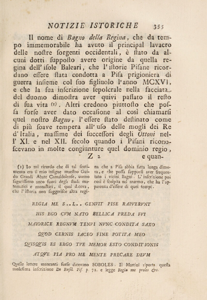 Il nome di Bagno della Regina, che da tem¬ po immemorabile ha avuto il principal lavacro delle nofire forgenti occidentali, è dato da al¬ cuni dotti fuppofio avere origine da quella re¬ gina dell’ifole Baleari, che Pifiorie Pi fané ricor¬ dano edere data condotta a Pifa prigioniera di guerra infieme col fuo figliuolo l’anno MCXV1, e che la Tua infcrizione fepolcrale nella facciata... del duomo dimollra aver quivi pallaio il refio di fua vita W . Altri credono piuttofio che pof- fa forfè aver dato occalione al così chiamarli quel noftro Bagno, Federe fiato defiinato come di più foave tempera all’ ufo delle mogli dei Re d'Italia, maliime dei fu c cedo ri degli Ottoni nel- 1’ XI. e nel XII. fecolo quando i Pifani ricono- fcevano in molte congiunture quel dominio regio , ' Z 2 e quan- (1) Io mi ricordo che di tal Tenti- na che a Pifa abbia fatta lunga dimo- mento era il mio infigne maeftro Gui- ra, e che polla fupporfi aver frequen- do Grandi Abate Camaldolenfe, uomo tato i vicini. Bagni . L* infcrizione poi fàgaciffimo anco fuori degli ftudi ma- così è fcolpita nel marmo, che ha Tap- tematici e monaliici, il qual d.ceva , parenza d’eifere di quei tempi. che T iftoria non fuggerifce altra regi- REGIA ME S..L.. GEKV1T PISE RAPRERRNT BIS EGO CVM NATO BELLICA PREDA FRI MAIORICE REGNRM TENPI NRNC CONDITA SAXO QVOD CERNIS IACEO FINE POTITA MEO QRISQRIS ES ERGO TRE MEMOR ESTO CONDITIONIS ATQVE PIA PRO ME MENTE PREC ARE DERM Quelle lettere mancanti forfè dicevano SOBOLES . Il Martini riporta quella meddìrna infcrizione De Bafil. Pif. p. 71. e legge Regia me proles &c. '
