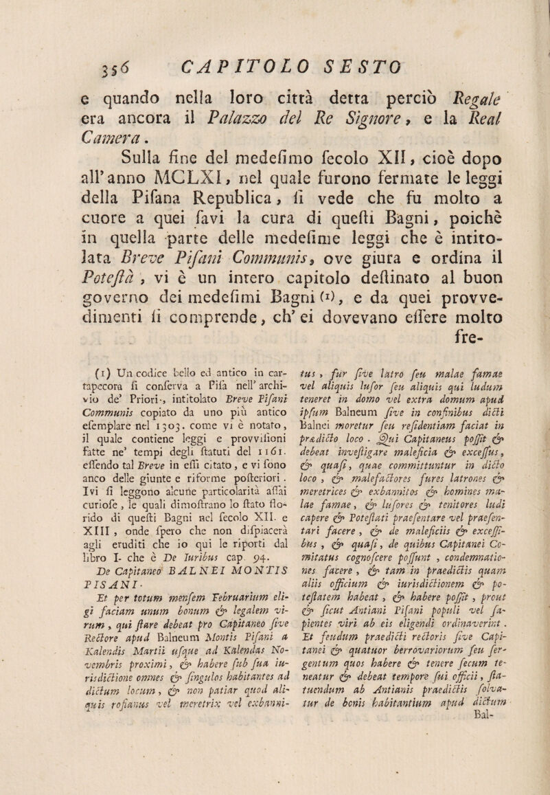 e quando nella loro città detta perciò Regale era ancora il Palazzo del Re Signore, e la Reai Camera. Sulla fine del medefimo fecolo XII » cioè dopo all’anno MCLXI, nel quale furono fermate le leggi della Pifana Republica, li vede che fu molto a cuore a quei favi la cura di quelli Bagni, poiché in quella parte delle medefime leggi che è intito¬ lata Breve Pifani Communis, ove giura e ordina il Poteflà , vi è un intero capitolo dedicato al buon governo dei medefimi Bagni!1), e da quei provve¬ dimenti li comprende, ch’ei dovevano elfere molto fre- (1) Un codice bello ed antico in car¬ tapecora fi conferva a Pila nell’ archi¬ vio de’ Priori-, intitolato Breve Bifani Communis copiato da uno piu antico efempiare nel 1303. come vi è notato, il quale contiene leggi e provvilìoni fatte ne’ tempi degli ftatuti del 1161. eflendo tal Breve in efiì citato , e vi fono anco delle giunte e riforme pofteriori . Ivi fi leggono alcune particolarità affai curiofe , le quali dimoftrano lo fiato flo¬ rido di quefti Bagni nel fecolo XII. e XIII , onde fpero che non difpiacerà agli eruditi che io qui le riporti dal libro I- che è De luribus cap. 94. De Capitemo B AL NEI MONTIS RISANI- Et per tvtum menfem Eebruarium eli- gì facìam unum bonum & legalem vi- rum > qui fi are debeat prò Capitane# fi've Rettore apud Balneum Montis Rifarà a Kalendis Martii ufque ad Ktilendas No¬ vembre proximi, & habere fub fua iu- risdittione omnes & fingulos habitantes ad dittum locum, & non patiar cu od ali- quis rojìanus vel meretrix vel cxhannì- tus , fur five latro feu malae famae vel alìquis lufor feu aliquìs qui ludum teneret in domo vel extra domum apud ipfum Balneum five in confinihus ditti Balnei jnoretur feu refidentiam facìat in pr a ditto loco . ffifui Capitetneus pojfit & debeat invefiigare maleficia & exceffus, & quafi, quae committuntur in ditto loco , malefattores fures latrones 0» meretrices & exbannltos & homines ma- lae famae, & lufores & tenitores ludi capere <& Potefiati praefentare vel praefen- tari facere , 0» de maleficiìs exceffi- bus , quafi, de quibus Capitami Co- mitatus cognofcere poffunt , condemnaùo- nes facere , & tam in praedittis quam aliis ojficium & iurhdittioncm & po- tefiatem babeat, & habere pojfit, prcut & ficut Antiani Bifuni populi vel fa- pientes viri ab eie eligendi ordinaverint. Et feudum praeditti rettoris five Capi¬ tami <& quatuor berrovariorum feu fer^ gentum quos habere & tenere fecum te- neatur & debeat tempore fui officii, fia- tuendum ab Antianis praedittis folva- tur de bonis habitantium apud dittum Bai-