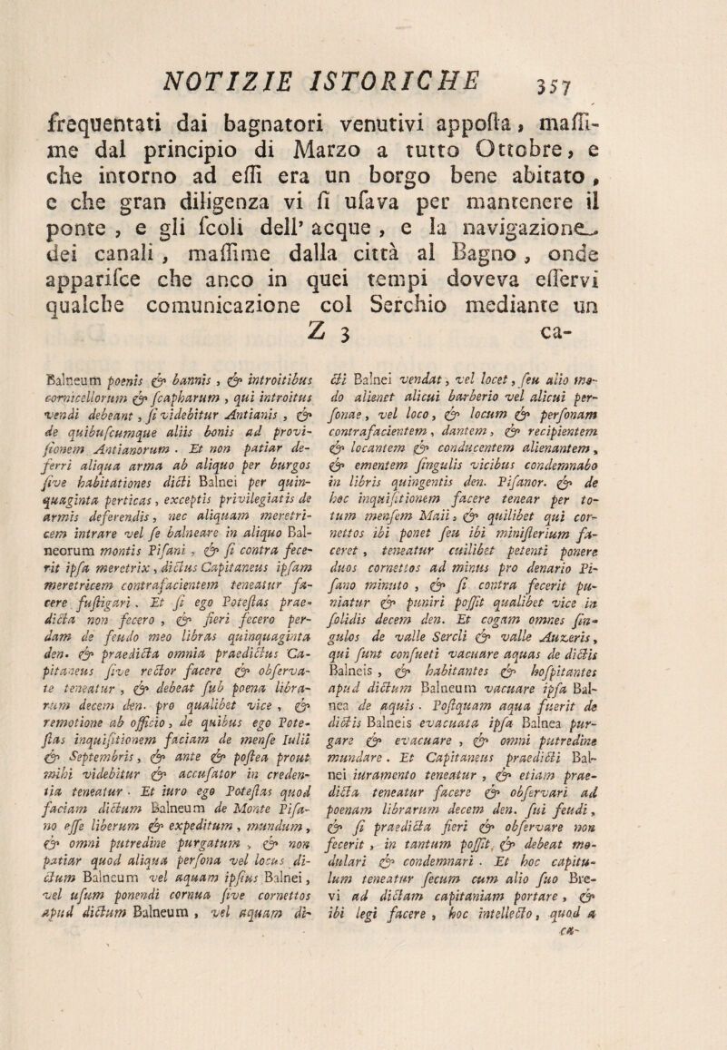 frequentati dai bagnatori venutivi apporta, maffi- me dal principio di Marzo a tutto Ottobre, e che intorno ad erti era un borgo bene abitato, e che gran diligenza vi lì ufava per mantenere il ponte , e gli fedi dell’ acque , e la navigazione^, dei canali , maliime dalla città al Bagno, onde apparifee che anco in quei tempi doveva ertervì qualche comunicazione col Serchio mediante un Z Balneum poenis (fi bannis» (fi ìntroìtìbus comicellorum (fi fcapharum , qui introitus •vendi debeant, fi vi de bit ur Antianis , (fi de quibufeumque aliis bonis ad provi- fionem Antianorum . Et non pattar de¬ ferri aliqua arma ab aliquo per burgos five habitationes dicli Baine! per quin- quagìnta pertica-s» exceptìs prìvilegiatis de armis deferendo, nec aliquam meretri- cem mirare vel fe balneare in aliquo Bal- necrum montis Fifani, (fi fi centra fece- rit ipfa meretrix » diólus Capiianeus ipfam meretricem contrafacientem teneatur fa- cere fu figari. Et fi ego Totefias prue- dieta non fecero » (fi fieri fecero per- dam de feudo meo librai quinquaginta don» (fi prue dici a omnia praedidus Ca- pitaneus five reclor facere (fi obferva¬ ti teneatur , <tfi debeat fub poena libra- rum decem den- prò qualibet vice , {fi remotione ab officio » de quibus ego Tote- fias inquifitionem faciam de menfe lulìi (fi Septembns, (fi ante (fi pofiea prout mhì viàebltur (fi accufator in creden- tìa teneatur • Et turo ego Toteflas quod facìam dicium Balneum de Monte Tifa¬ no effe liberum (fi expeditum , mundum, (fi omnì putredine purgatura > (fi non pattar quod aliati a perfona vel locus di- cium Balneum vel aquam ipfius Balnei, vel ufum ponendì cornua five cornettos apud dicium Balneum , vel aquam db 3 ca- Bì Baìnei vendat, vel locet, feu alio mo¬ do alienet alieni barberio vel alicui per- fonae, vel loco, (fi locum (fi perfonam contrafacientem , dantem, (fi recipientem (fi locantem (fi conducentem alienantem , (fi ementem Jingulis vicibus condemnabo in libris quingentis den. Tìfanor. (fi de hoc inquifitionem facere tenear per to- tum menfem Mail » (fi quìlibet qui cor¬ nettos ibi ponet feu ibi minifierium fa- ceret, teneatur cmliòet petenti povere duos cornettos ad mìnus prò denario Ti¬ fano minuto » (fi fi cantra fecerit pu- niatur (fi pimiri pojfit qualibet vice in folidìs decem den. Et cognm omnes fin- gulos de valle Sercli (fi valle Auveris, qui funi confueti vacuare aquas de didìi Balneis , (fi habìtantes (fi hofpitantes apud dióium Balneum vacuare ipfa Bal¬ tica de aqujs. Tofiquam aqua fuerit de dì Bis Balneis evacuata ipfa Baìnea pur¬ gare (fi evacuare , (fi omni putredine mandare. Et Capitaneus pr aedi eli Bai- nei iuramento teneatur , (fi etìam prue- elida teneatur facere (fi obfervari ad poenam librarum decem den. fui feudi, (fi fi praedicla fieri (fi obfervare non fecerit » in tantum pojfit (fi debeat mo¬ dulari (fi condemnari . Et hoc capita- lum teneatur fecum cum alio fuo Bre¬ vi ad didam capitaniam portare, (fi ibi legi facere , hoc intelkdo t quod a