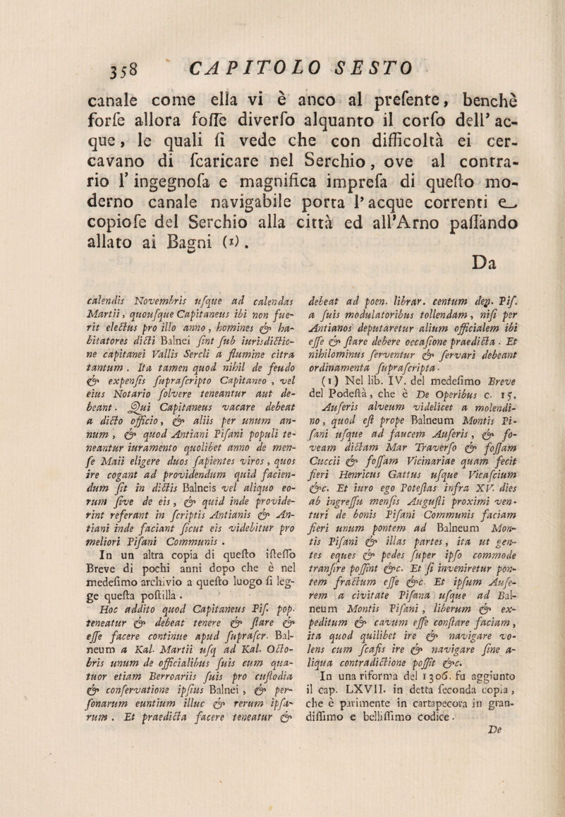 canale come ella vi è anco al prefente» benché forfè allora fofle diverfo alquanto il corfo dell’ ac¬ que , le quali li vede che con difficoltà ei cer¬ cavano di fcaricare nel Serchio, ove al contra¬ rio l’ingegnofa e magnifica imprefa di quello mo¬ derno canale navigabile porta l’acque correnti e_. copiofe del Serchio alla città ed all’Arno pallàndo allato ai Bagni (*). Da calendis Novembrìs ufque ad calendas Manli, quoufque Capitaneus ibi non fue- rii eleclus prò ilio anno, homìnes (fi ha- bit at or es di dii Balnei fint fub ìuris dì cile¬ ne capìtanei Vallis Sercli a flumìne cifra tantum . Ita tamen quod nihil de feudo (fi expenfis fupraferipto Captiamo , vel eius Notarlo folvere teneantur aut de- beant. fifiuì Capitaneus vacare debeat a dì ciò officio, (fi ttliis per unum an- num , (fi quod Antiani Fifanì populi te¬ neantur iuramento quolibet anno de men- fe Mali elicere duos fapientes vircs, quos ire cogant ad providendum quid facien- dum fit in diftis Balneis vel aliquo eo- rum five de eis, (fi quid inde provìde- rint referant in fcrìptis Antianis (fi An- tìani inde facìant ficut eis videbitur prò meliori Tifani Communis . In un altra copia di quello ideilo Breve di pochi anni dopo che è nel medelìmo archivio a quello luogo fi leg¬ ge quella poli illa . Hoc addito quod Capitaneus Fif. pop- teneatur (fi debeat tenere (fi fare (fi effe facere continue apud fuprafer- Bal¬ neum a Kal- Martii ufq ad Kal- Oblo- bris unum de officialibus fuis cum qua- tuor etiam Berrò ariìs fuis prò enfi odia (fi confervatione ipfius Balnei, (fi per- fonarum euntium illue (fi rerum ipfa- rum . Et praedicia facere teneatur (fi debeat ad poen. librar, centum dey. Pif. a fuis modulatoribus tollendam, nifi per Antianos deputar et ur alìum officialem ibi effe (fi fare debere occafione praedibia - Et nihilominus ferventur (fi fervarì debeant ordinamela fuprafcripta ■ (1) Nel lib. IV. del medelìmo Breve del Podeftà, che è De Operibus c- i?, Auferis alveum videlicet a molendi- no, quod efl prope Balneum Montis Pi- farà ufque ad faucem Auferis, (fi fo¬ vea??! diclam Mar Traverfo (fi fofjam Cuccù (fi foffam Vìcinarìae quam fecit fieri Henricus Gattus ufque Vicafcium (fic. Et turo ego Fotefias infra XV- dies ab ingreffu menfis Augufii proximi ven¬ turi de bonis Fifani Communis faciam fieri unum pontem ad Balneum Mon¬ tis Pifani (fi Ulas partes, ita ut gen- tes eques (fi pedes fuper ipfo commode tranfire poffint (fic. Et fi inveniretur pon¬ tem fr abili m effe (fic- Et ipfum Aufe- rem a cìvitate Fifana ufque ad .Bal¬ neum Montis Fifanì, liberum (fi ex¬ pedi tum (fi cavum effe tonfare faciam, ita quod quilibet ire (fi navigare vo- lens cum ficafis ire (fi navigare fine a- liqua contradìblione poffit (fic. In una riforma del 1306. fu aggiunto il cap. LXVIL in detta feconda copia , che è parimente in cartapecora in gran- didimo e belli dimo codice. De