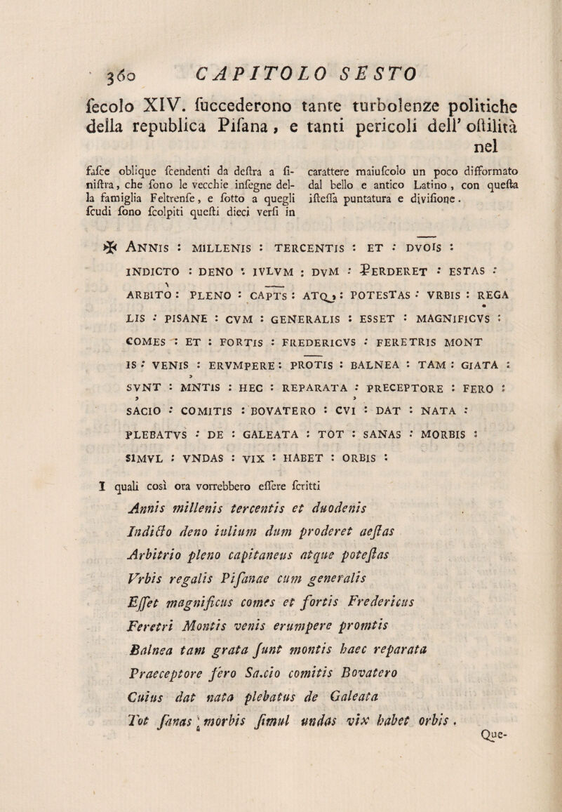 fecolo XIV. fuccederono tante turbolenze politiche della republica Pifana, e tanti pericoli dell’ ollilità nel falce oblique fcendenti da delira a 11- carattere maiufcolo un poco difformato niftra, che fono le vecchie infegne del- dal bello e antico Latino, con quella la famiglia Feltrenfe, e Lotto a quegli HlelTa puntatura e divilìoqe. Icudi fono fcolpiti quelli dieci veri! in * ANNIS : M1LLENIS : TERCENTIS : ET .* DVOlS *• INDICTO : DENO r. IVLVM : DVM : ?ERDERET • ESTAS : ARB1TO : PLENO : CApTS : ATQj : POTESTAS • VRBIS : REGA US : PISANE : CVM : GENERALIS : ESSET : MAGNlFlCVS : COMES : ET : FORTIS : FREDERICVS : FERE TRIS MONT IS * VENIS : ERVMPERE : PROTIS : BALNEA : TAM : GlATA l SVNT : MNT1S : HEC : REPARATA .* PRECEPTORE : FERO ' ? > SACIO * COMITIS :BOVATERO *• CVI : DAT *• NATA : PLEBATVS * DE : GALEATA : TOT : SANAS : MORBIS 5 S1MVL : VNDAS : VIX i HABET : ORBIS : I quali così ora vorrebbero elfere fcritti Annìs millenis tercentìs et duodenis Indizio deno inlium dum prederei aeflas Arbitrio pieno capitaneus atque potefias Vrbis regali s Pi fanne cum generali s EJfet magnificus Comes et fortis Fredericus Feretri Montis venis erampere promtls Baine a tam grata funt monti s haec reparata Praeceptore fero Sa,ciò cornitis Bovatero Cuius dat nata plebatus de Galeuta Tot fanas ' morbis fmul nndas vix habet orbis.