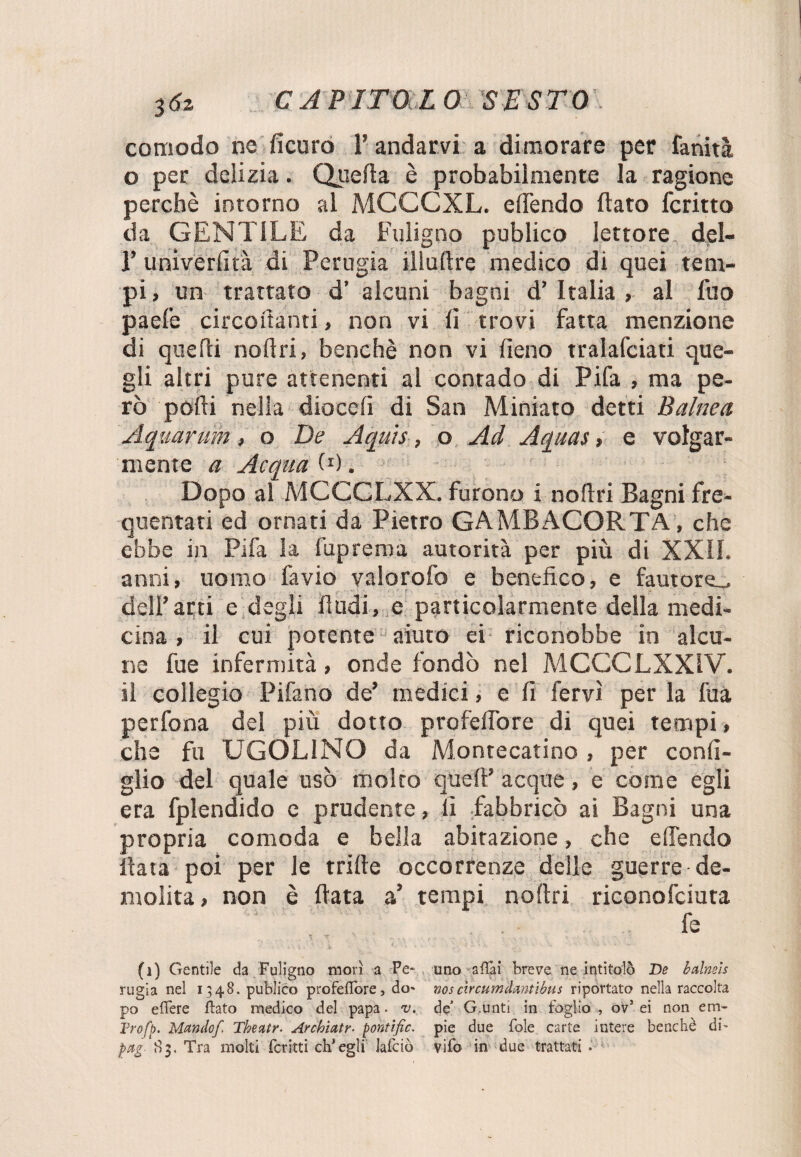 comodo ne ficuro l’andarvi a dimorare per fanità o per delizia. Quella è probabilmente la ragione perchè intorno al MCCCXL. elTendo flato fcritto da GENTILE da Fuligno publico lettore del- r univerfità di Perugia illuftre medico di quei tem¬ pi , un trattato d’ alcuni bagni d’ Italia , al filo paefe circolanti , non vi (ì trovi fatta menzione di quelli noli ri, benché non vi fieno tralafciati que¬ gli altri pure attenenti al contado di Fifa , ma pe¬ rò polli nella dicceli di San Miniato detti Balnea Aquarum, o De Aquìs, o Ad Aquas, e volgar¬ mente a Acqua 0). Dopo al MCCCLXX. furono i noftri Bagni fre¬ quentati ed ornati da Pietro GAMBACORTA, che ebbe in Fifa la fuprema autorità per più di XXII. anni, uomo favio valorofo e benefico, e fautore,, dell’arti e degli Audi, e particolarmente della medi¬ cina , il cui potente aiuto ei riconobbe in alcu¬ ne fue infermità, onde fondò nel MCCCLXX1V. il collegio Pifano de* medici, e fi fervi per la fua perfona del più dotto profelfore di quei tempi, che fu UGOLINO da Montecatino, per confi¬ glio del quale usò molto quell’ acque, e come egli era fplendido e prudente, lì fabbricò ai Bagni una propria comoda e beila abitazione, che elTendo Hata poi per le tritte occorrenze delle guerre de¬ molita , non è fiata a’ tempi noftri riconofciuta ..' ' . ■ fe ir N ...... , V 1 ’ i. • ' <..>».■ ' , ' : X * a v • ■ T ;■ * (i) Gentile da Fuligno morì a Pe- uno aflai breve ne intitolò De halneìs rugia nel 1348. publico profeffore, do* nosàrcumdmtibus riportato nella raccolta po effere flato medico del papa. v. de’ G.unti in foglio , ov5 ei non em- Trofb. Mando/. Theatr. Archiatr■ pohtific. pie due fole carte intere benché di' pag- 83. Tra molti ferirti eh*egli lafciò vifo in due trattati .