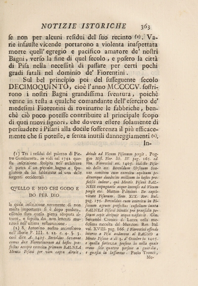 le non per alcuni refidui del fuo recinto W. Va¬ rie infaufte vicende portarono a violenta inafpettata morte quell’ egregio e pacifico amatore de’ noftri Bagni, verfo la fine di quel fecolo , e pofero la città di Fifa nella neceffità di pallàre per certi pochi gradi fatali nel dominio de’ Fiorentini. Sul bel principio poi del fuffeguenre fecolo DEC1MOQU1NTO, cioè l’anno MCCCCV. foffri- rono i noftri Bagni grandiflìma fventura, poiché venne in tefta a qualche comandante dell’ efercito de’ medefimi Fiorentini di rovinarne le fabbriche, ben¬ ché ciò poco potefiè contribuire al principale fcopo di quei nuovi Signori, che doveva eflere folamente di persuadere i PiS'ani alla docile foftèrenza il più efficace- rnente che fi poteft'e, e lènza inutili danneggiamenti N. In- (1) Tra i refidui del palazzo di Pie¬ tro Gambacorta, io vidi nel 1742- que¬ lla infcrizione fcolpita nell5 architrave di pietra d5 un piccolo bagno e fpo- gliatoio da lui fabbricato ad una delie Tergenti occidentali QVELLO E MIO CHI GODO E DO PER DIO la quale infcrizione veramente di non molta importanza fi è dopo perduta, efìendo Hata quella pietra adoprata al¬ trove , e fepolta dai non letterati mu¬ ratori neli5 ultima reftaurazione . (2) S. Antonino noflro arcivefcovo nell5 iftorie P. III. t. 22. c. 4. §. 3. così dice A. 1407. Bertoldus Sovanae comes dux Florentìnorum ad hojies pro- fettus accepto exercitu primum BALNEA Montis Vifani per vìm capta dirait, deinde ad Vicum Tìfanum pergì t . Pog¬ gio Hift. Fior■ lib. IV- pag. 165. ed. Ven. Fiorentini an. 140J. inditto Tifa¬ mi bello etc. Bertoldum TJrfinum Soa- nae comitem cum exercitu equitum pe- ditumque duodecim millium in hojies prò- ficifci iubent, qui Montis Tifani BAL- NEIS expugnatis atque incenfis ad Vicum pergit etc. Matteo Palmieri ~De capti- 'vitate Tifarum. Tom XIX. Ber. Ital. pag. 175. Bertuldus cum exercitu in Ti- fanum agrum profettus cajìellum iuxta BALNEA Tifani Montis prò praefìdio po- fitum cepìt dìripuìt atque vajìavit. Gio, Sercambi Cronica di Lucca nella me- defima raccolta del Muratori Rer. Ita], voi. XVIII. pag. 866- I Fiorentini effondo intorno a Tifa andarono al BAGNO a Monte Tifano a di 3. d’ Ottobre in 1405. e quella fortezza prefeno in nella quale erano folo quattro perfone a guardia, e guafia la laffarono . Paolo Tronci , Me-