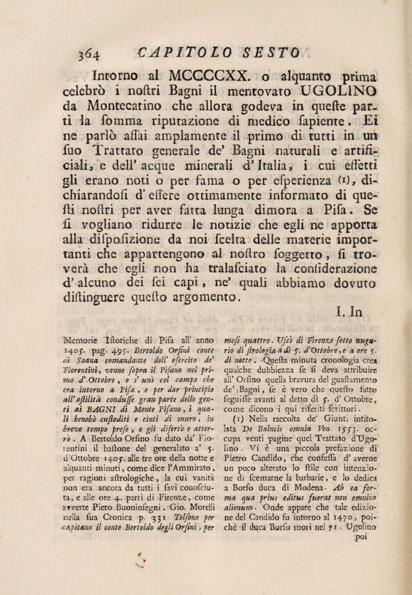 Intorno al MCCCCXX. o alquanto prima celebrò i noftri Bagni il mentovato UGOLINO da Montecatino che allora godeva in quelle par¬ ti la fomma riputazione di medico fapiente. Ei ne parlò affai ampiamente il primo di tutti in un fuo Trattato generale de’ Bagni naturali e artifi¬ ciali, e dell’ acque minerali d’Italia, i cui effetti gli erano noti o per fama o per efperienza , di¬ chiarandoli d’ edere ottimamente informato di que¬ lli noftri per aver fatta lunga dimora a Fifa. Se fi vogliano ridurre le notizie che egli ne apporta alia difpolizione da noi fcelra delle materie impor¬ tanti che appartengono al noftro foggetto, li tro¬ verà che egli non ha tralafciato la confìderazione d’alcuno dei fei capi, ne’ quali abbiamo dovuto diflinguere quello argomento. I. In Memorie teoriche di 1?ifà all’ anno 1405-. pag- 495. Bertoldo Orfini conte di Saanct comandante deir efercito de' fiorentini, 'venne fopm il Tifano nel pri¬ mo d' Ottobre , e s' unì col campo che era intorno a Tifa , e per dar principio all' afiilita condujfe gran parte delle gen¬ ti ai BAGNI di Monte Tifano, i qua¬ li benché cuflodìti e cìnti di muro, in breve tempo prefe > e gli dìfertò e atter¬ ro . A Bertoldo Orlino fu dato da’ Fio¬ rentini il battone del -generalato a5 5. d’Qttobre 14.0$v alle tre ore della notte e alquanti minuti, come dice PAmmirato, per ragioni aftrologiche, la cui vanità non era ancora da tutti i favi couofciu- ta, e alle ore 4.-partì di Firenze, come avverte Piero Buoninfegni. Gio, Morelli nella fua Cronica p. 331 Tolfono per capitano il conte Bertoldo degli Orfini, per tnefi quattro. Ufcì dì Firenze fitto augu¬ rio dì firologia a di d'Ottobre, e a ore di notte . -Quella minuta cronologia crea qualche dubbiezza fe li deva attribuire all* Orlino quella bravura del guaftamento deJ : Bagni, fe è vero che quello fatto feguifie avanti al detto dì $*. d' Ottobre, come dicono i qui riferiti fcrìttori • (1) Nella raccolta de' Giunti intito¬ lata De Balneis omnia Ven. 13^3. oc¬ cupa venti pagine quel Trattato Mugo¬ lino . Vi è una piccola prefazione di Pietro Candido, che confetta ds averne un poco alterato lo ftile con intenzio¬ ne di feemarne la barbarie, e lo dedica a Borfo duca di Modena • Ab ea for¬ ma qua prius edìtus fuerat non omnino alienum. Onde appare che tale edizio¬ ne del Candido fu intorno al 1470, poi¬ ché il duca Borfo morì nel fi ■ -Ugolino