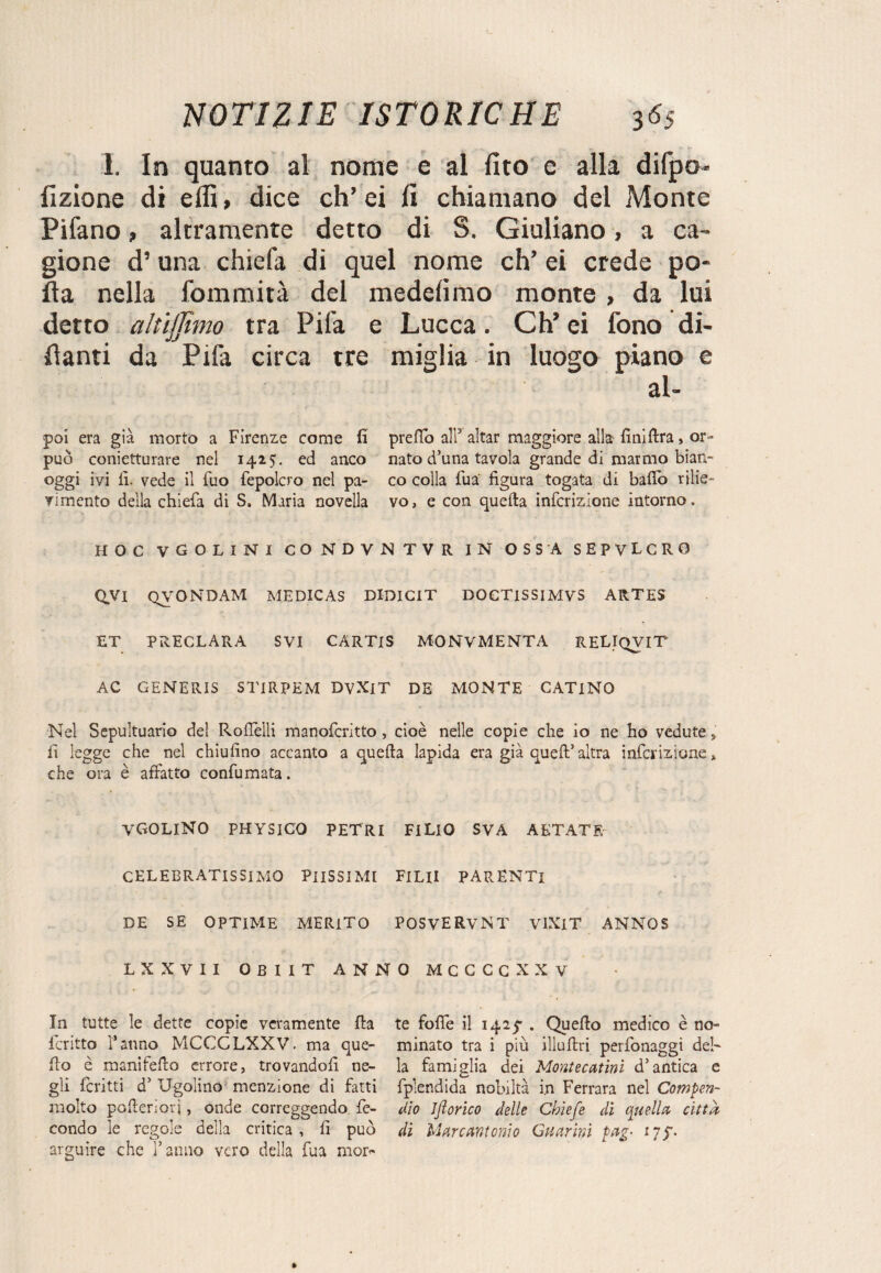I. In quanto al nome e al (ito e alla difpo- Azione di effi, dice eh’ ei Ci chiamano del Monte Pilano, altramente detto di S. Giuliano -, a ca¬ gione d’una chiefa di quel nome eh’ ei crede po¬ lla nella fommità del medeiimo monte , da lui detto altijjimo tra Pila e Lucca. Ch’ ei fono Mi¬ llanti da Pifa circa tre miglia in luogo piano e al- poi era già morto a Firenze come fi predo all3 aitar maggiore alla finilira> or- può conietturare nel 1425. ed anco nato d’una tavola grande di marmo bian- oggi ivi fi. vede il fuo fepolcro nel pa- co colla Tua' figura togata di bado rilie- vimento della chiefa di S. Maria novella vo, e con quella infcrizione intorno. HOC V COLINI CONDVNTVR IN OSSA SEPVLCRO QVI QVONDAM MEDICAS DIDICIT DOCTISSIMVS ARTES ET PRECLARA SVI CARTlS MONVMENTA RELIQVIT AC GENERIS STIRPEM DVXlT DE MONTE CATINO Nel Sepultuario del Rofièlli manoferitto, cioè nelle copie che io ne ho vedute,; fi legge che nel chiufino accanto a quella lapida era già quell’altra infcrizione». che ora è affatto confumata. VGOLINO PHYSICO PETRI FiLlO SVA AETATF. CELEBRATISSIMO PIISSIMI FILII PARENTI DE SE OPTIME MERITO POSVERVNT VlXlT ANNOS LXXVII OBIIT ANNO MCCCCXXV In tutte le dette copie veramente fla fcritto l’anno MCCGLXXV. ma que¬ llo è manifello errore, trovandoli ne¬ gli ferirti d’ Ugolino menzione di fatti molto poderi ori, onde correggendo fe¬ condo le regole della critica , fi può arguire che l’anno vero della fua mor¬ te fofie il 1425- . Quello medico è no¬ minato tra i più illullri perfonaggi del¬ la famiglia dei Montecatini d’antica e fplendida nobiltà i.n Ferrara nel Compen¬ dio ijlorico delle Chiefe di quella citta di Marcantonio Guarirà pag• 17^.