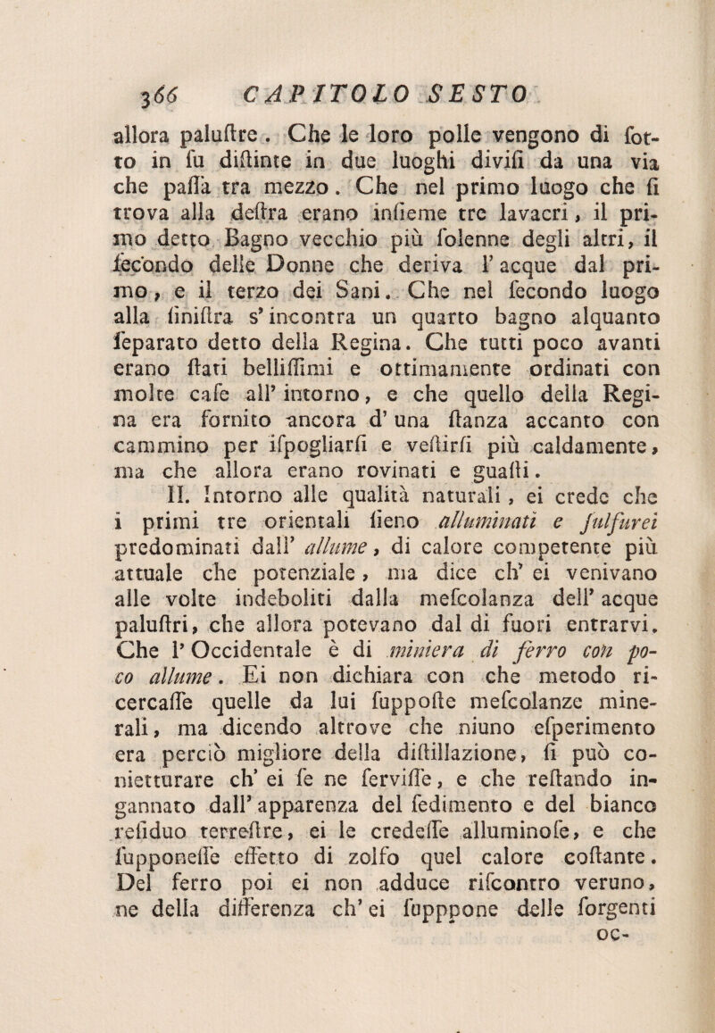 allora paluftre . Che le loro polle vengono di Cot¬ to in fu didime in due luoghi divili da una via che palla tra mezzo. Che nel primo luogo che li trova alla delira erano inlieme tre lavacri, il pri¬ mo detto Bagno vecchio più folenne degli altri, il iècbndo delle Donne che deriva l’acque dal pri¬ mo, e il terzo dei Sani. Che nel fecondo luogo alla liniltra s’incontra un quarto bagno alquanto feparato detto della Regina. Che tutti poco avanti erano flati belli filmi e ottimamente ordinati con molte cafe all’intorno, e che quello della Regi¬ na era fornito ancora d’una flanza accanto con cammino per ifpogliarfi e veflirfi più caldamente, ma che allora erano rovinati e guaiti. II. Intorno alle qualità naturali, ei crede che i primi tre orientali fieno alluminati e fulfurei predominati dall’ allume, di calore competente più attuale che potenziale, ma dice eh’ ei venivano alle volte indeboliti dalla mefcolanza dell’ acque paluftri, che allora potevano dal di fuori entrarvi. Che l’Occidentale è di miniera di ferro con po¬ co allume. Ei non dichiara con che metodo ri¬ cercane quelle da lui fuppofle mefcolanze mine¬ rali , ma dicendo altrove che niuno efperimento era perciò migliore della diftillazione, fi può co- nietturare eh’ ei fe ne fervide, e che reflando in¬ gannato dall’ apparenza del fedimento e del bianco refiduo terreftre, ei le crede ile allumino fe, e che lupponeffe effetto di zolfo quel calore collante. Del ferro poi ei non adduce rifeontro veruno, ne della differenza eh’ ei fupppone delle forgenti oc-