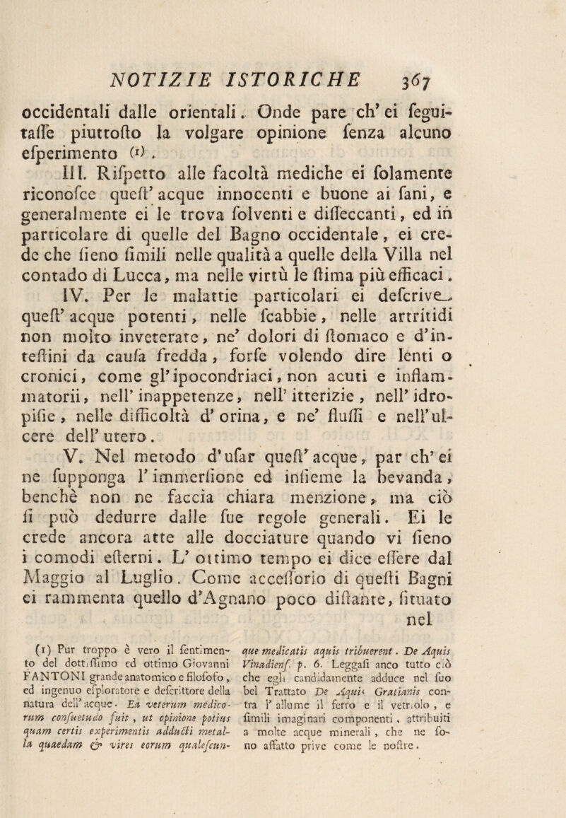 occidentali dalle orientali. Onde pare eh’ ei fegui- tallo piuttofto la volgare opinione fenza alcuno efperimento (0 . III. Rifpetto alle facoltà mediche ei folamente riconofce quell’ acque innocenti e buone ai fani, e generalmente ei le trova folventi e diUeccanti, editi particolare di quelle del Bagno occidentale, ei cre¬ de che lìeno limili nelle qualità a quelle della Villa nel contado di Lucca, ma nelle virtù le dima più efficaci. IV. Per le malattie particolari ei defcrive_. quell5 acque potenti, nelle fcabbie, nelle artritidi non molto inveterate, ne’ dolori di Aomaco e d’in- teflini da caula fredda, forfè volendo dire lenti o cronici, come gl’ipocondriaci, non acuti e inAam- matorii, nell’inappetenze, nell’itterizie , nell’ idro- pifie , nelle difficoltà d’orina, e ne’ Aulii e nell’ul¬ cere dell’utero. V. Nel metodo d'ufar quell5 acque, par eh’ei ne fupponga l’immerlione ed inficine la bevanda, benché non ne faccia chiara menzionema ciò fi può dedurre dalle fu e regole generali. Ei le crede ancora atte alle docciature quando vi lieno i comodi edemi. L’ ottimo tempo ei dice elfere dal Maggio al Luglio. Come accedono di quelli Bagni ei rammenta quello d’Agnano poco diliante, limato nel (1) Pur troppo è vero il fentimen- que medìcatis aquis tribuerenf. De Aquis to del dottiflimo ed ottimo Giovanni Vinadienf p. 6. Leggali anco tutto ciò F ANTONI grande anatomico e filofoto ,, che egli candidamente adduce nel fuo ed ingenuo deploratore e deferittore della bel Trattato De Aqui< Grattanti con¬ natura dell1 acque • Ea veterum medico- tra Y allume il ferro e il vetriolo , e rum confuetudo fuit , ut opinione potius limili imagi nari componenti , attribuiti quam cert'u experimentìs addugli metal- a molte acque minerali , che ne fa- la quaedam Co vires eorvim qualefcun- no affatto prive come le nofire.