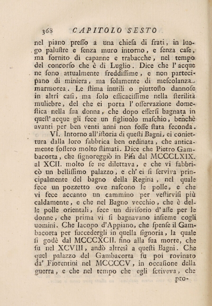 nel piano predò a una chiefa di frati, in luo¬ go palustre e fenza muro intorno, e fenza cafe » ma fornito di capanne e trabacche , nel tempo del concorfo che è di Luglio. Dice che l’acque ne fono attualmente freddiffime , e non parteci¬ pano di miniera, ma folamente di mefcolanza..- marmorea. Le ftima inutili o piuttofto dannofe in altri cali, ma folo efficacifnme nella fterilità muliebre, del che ei porta 1’ olfervazione dome¬ nica nella fu a donna, che dopo efierfi bagnata in quel? acque gli fece un figliuolo mafehio, benché avanti per ben venti anni non folle fiata feconda¬ vi. Intorno alili fioria di quelli Bagni, ei coniet- tura dalla loro fabbrica ben ordinata, che antica¬ mente follerò molto filmati. Dice che Pietro Gam¬ bacorta , che fignoreggiò in Fifa dal MCCCLX1X. al XCil. molto fe ne dilettava, e che vi fabbri¬ cò un bclliffimo palazzo, e eh’ ei fi fervi va prin¬ cipalmente del bagno della Regina , nel quale fece un pozzetto ove nafeono le polle, e che vi fece accanto un cammino per vefiirvifi più caldamente, e che nel Bagno vecchio , che è del¬ le polle orientali, fece un diviforio d’alle per le donne, che prima vi fi bagnavano infieme cogli uomini. Che Iacopo d’Appiano, che fpenfe il Gam¬ bacorta per fuccedergli in quella fignoria, la quale fi godè dal MCCCXCU. fino alla fua morte, che fu nel XCVIII, andò altresì a quelli Bagni. Che quel palazzo del Gambacorta fu poi rovinato da’ Fiorentini nel MCCCCV, in occafione della guerra, e che nel tempo che egli fcriveva, che prò-