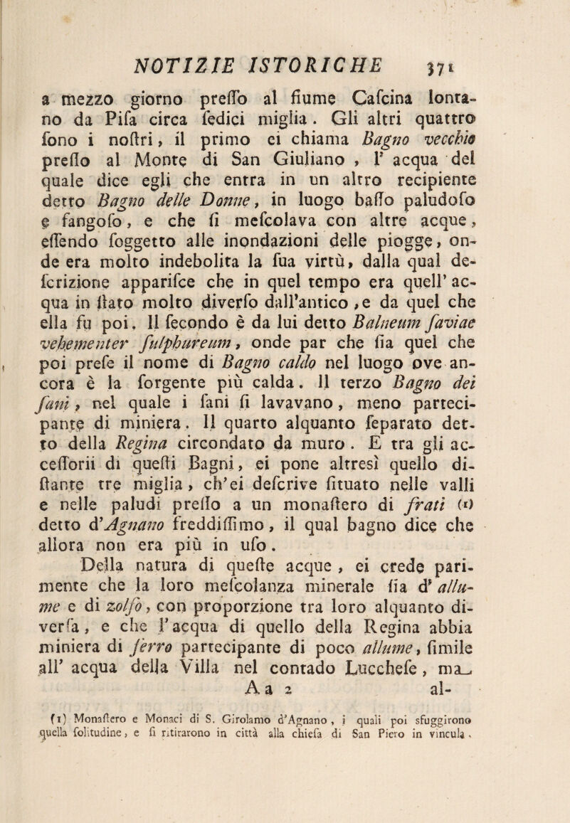 3 mezzo giorno pretto al fiume Cafcina lonta¬ no da Pifa circa Pedici miglia . Gli altri quattro* fono i noftri > il primo ci chiama Bagno vecchie pretto al Monte di San Giuliano , 1’ acqua del quale dice egli che entra in un altro recipiente detto Bagno delle Donne, in luogo batto paludofo e fangofo, e che fi mefcolava con altre acque » ettendo foggetto alle inondazioni delle piogge» on¬ de era molto indebolita la fua virtù, dalla qual de- fcrizione apparifce che in quel tempo era quell’ ac¬ qua in fiato molto diverfo dall’antico ,e da quel che ella fu poi. 11 fecondo è da lui detto Balneum faviae ve berne ut er fulphureum, onde par che fia quel che poi prefe il nome di Bagno caldo nel luogo ove an¬ cora è la forgente più calda. 11 terzo Bagno dei fatti » nel quale i fani fi lavavano, meno parteci¬ pante di miniera . Il quarto alquanto feparato det¬ to della Regina circondato da muro . E tra gli ac- cefiorii di quelli Bagni, ei pone altresì quello di¬ nante tre miglia > ch’ei defcrive fituato nelle valli e nelle paludi prefio a un monattero di frati («) detto di Agitano freddiamo, il qual bagno dice che allora non era più in ufo. Della natura di quelle acque , ei crede pari¬ mente che la loro mefcolanza minerale lia di allu¬ me e di zolfo, con proporzione tra loro alquanto di¬ veda, e che l’acqua di quello della Regina abbia miniera di j'erro partecipante di poco allume, limile all’ acqua della Villa nel contado Lucchefe, ma. A a 2 al- fi) Monaftero e Monaci di S. Girolamo (PAgnano , i quali poi sfuggirono quella folitudine, e fi mirarono in città alla chielà di San Piero in vincula ,