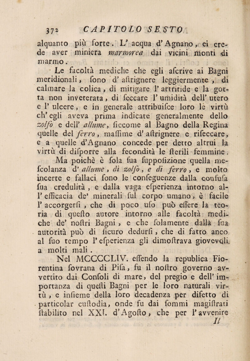 alquanto più forte . L’ acqua d’Agnano, ei cre¬ de aver miniera marmorea dai vicini monti di marmo. • Le facoltà mediche che egli afe rive ai Bagni meridionali, fono d’ aftrignere leggiermente , di calmare la colica, di mitigare 1’ artritide e la got¬ ta non inveterata, di feccare i’ umidità dell’ utero e I’ ulcere, e in generale attribuifee loro le virtù eh’ egli aveva prima indicate generalmente dello zolfo e dell’ allume, ficcome al Bagno della Regina quelle del ferro , maffime d1 aftrignere e rifeccare, e a quelle d’Agnano concede per detto altrui la virtù di difporre alla fecondità le Aerili femmine. Ma poiché è fola fua fuppolìzione quella me- fcolanza d’ allume , di zolfo, e di ferro , e molto incerte e fallaci fono le confeguenze dalla confufa fua credulità , e dalla vaga efperienza intorno al- l’efficacia de’ minerali fui corpo umano, è facile 1’ accorgerli , che di poco ufo può edere la teo¬ ria di quello autore intorno alle facoltà medi¬ che de’ nofìri Bagni , e che folamente dalla fua autorità può di fi curo dedurli , che di fatto anco al fuo tempo l’efperienza gli dimodrava giovevoli, a molti mali. Nel MCCCCLIV. e (Tendo la republica Fio¬ rentina fovrana di Pila , fu il noltro governo av¬ vertito dai Confoli di mare, del pregio e dell’im¬ portanza di quedi Bagni per le loro naturali vir¬ tù , e indente della loro decadenza per difetto di particolar cudodia, onde fu dai forami magidrati debilito nel XXI. d’Agofto, che per l’avvenire II