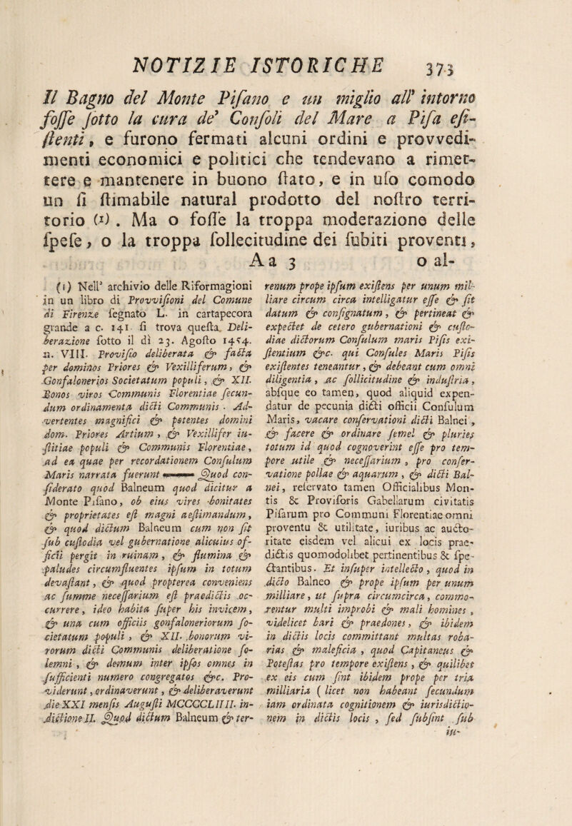 Il Bagno del Monte Tifano e un miglio all' intorno fojfe Jotto la cura de’ Confoli del Mare a Tifa efi- fienti » e furono fermati alcuni ordini e provvedi¬ menti economici e politici che tendevano a rimet¬ tere e mantenere in buono flato, e in ufo comodo un fi filmabile naturai prodotto del noflro terri¬ torio CO . Ma o foffe la troppa moderazione delle fpefe, o la troppa follecitudme dei fubiti proventi, A a 3 o al- (i) Nell* archivio delle Riformagioni in un libro di Trovvifionì del Comune di Firenze legnato L. in cartapecora grande a c. 141 fi trova quefta Deli- ber azione fiotto il dì 23. A godo 14 >4. 13. Vili. Trovi fio deliberata fi fa di a per dominos Triores (fi Vexilliferum, fi -Gonfalonerios Societatum popi*li, fi XII. JBonos vkos Communis Florentìae fecun- dum ordinamenti dìdii Communis • Ad- ■vertentes magnifici (fi pstentes domini dom. Triores Artium , (fi Vexìllifer iu- fiitiae pcpuli (fi Communis Florentìae, id ex quae per recordationem Confulum Maris narrata fuerunt Jfiìuod con¬ federato quod Balneum quod dicitur a Monte Pifiano, ob eius vires ■bonitates fi proprktates efi magni aefiìmandum, (fi quod dicium Balneum cum non fit fub aflcdia vel gubernatione aìicuius of- ficii per gii in minam, (fi fiumana (fi paludes circumfluentes ipfum in totum devafiant, (fi quod propterea conveniens ac fiamme neceffarìum efi praedittis .oc- currere, ideo habita fiiper his invicem, (fi una cum ojficiis gonfaloneriorum fo- cìetatum .pofuli , (fi XIL ,honorum vi¬ rarti m didii Communis delìbenuìone fio- lemni, (fi demum inter ipfos emnes in fufficìenti numero congregatos (fic. Tro¬ vi devimi , crdinaverunt, fi deliberaverunt Aio XXI menfis Augufii MCCCCLIIII. ìn- Milione lì. jdupd dìttum Balneum (fi ter- renum prope ipfum exiflens per unum mil¬ itare circum circa intelligatur effe (fi fit datum (fi confignatum, (fi pertineat (fi expedlet de cetero gubernationi (fi cuflo- diae didlorum Confulum maris Tifis exi- fientium (fic. qui Confale s Maris Tifis exifientes tmeantur, (fi debeant cum omni diligentia, ac follicitudine (fi induflrìa, abfique eo tamen, quod aliquid expen- datur de pecunia didli officii Confulum Maris, vacare confervationi didli Balnei » .(fi facere (fi ordinare femel (fi pluries totum id quod cognoverint effe prò tem¬ pore utile fi neceffarium prò confer- vaticne pollae (fi aquarum , (fi didli Bal¬ nei, relervato tamen Officialibus M011- tis 8c Provifioris Gabellarum civitatis Pifiarum prò Communi Florentìae omni proventu Si militate, iuribus ac audio- ritate eisdem vel alieni ex locis prae^ didtis quomodohbet pertinenti bus 6c fipe- dlantibus. Et infuper intelletto, quod in ,ditto Balneo fi prope ipfum per unum milliare, ut fupra cìrcumcirca, comman .rentur multi improbi (fi mali homines , videlicet bari fi praedones, fi ibidem in dittis locis committant rnultas roba- rias fi maleficia , quod Qapitaneus fi Toteflas prò tempore exiflens , fi quilibet ex eis cum fint ibidem prope per irla milliaria ( licet non babeant fecundum iam ordinata cognìtionem fi ìurisdidlio- nem in dittis locis , fed fubfint fub ifi'