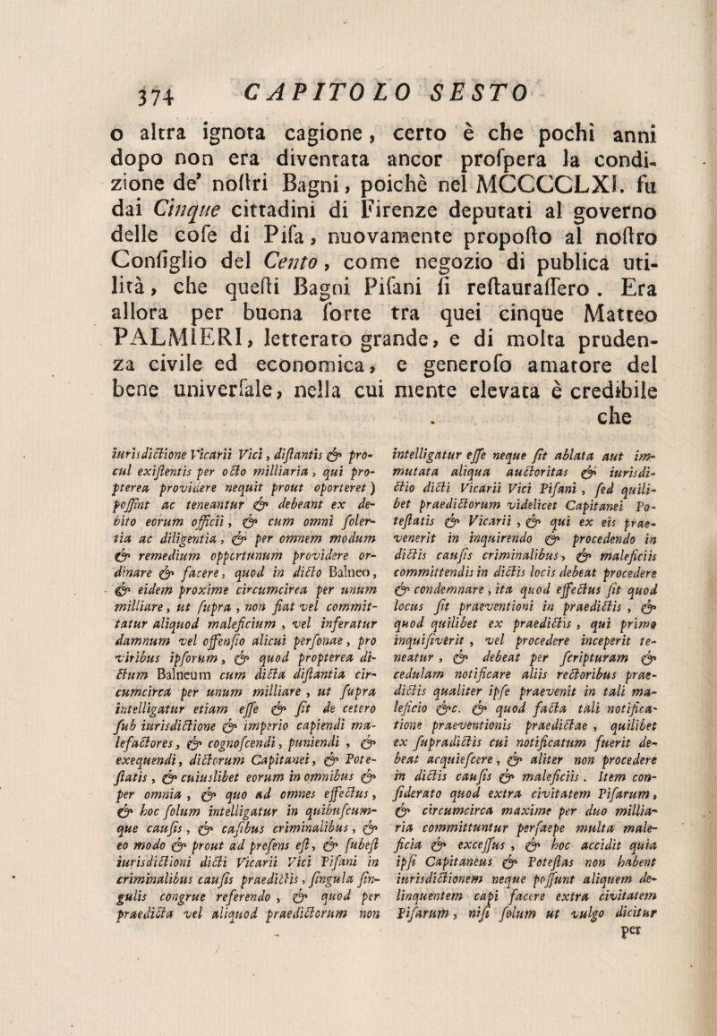 o altra ignota cagione, certo è che pochi anni dopo non era diventata ancor profpera la condi¬ zione de’ nollri Bagni, poiché nel MCCCCLX1. fu dai Cinque cittadini di Firenze deputati al governo delle cofe di Pifa, nuovamente propoflo al noftro Configlio del Cento, come negozio di publica uti¬ lità , che quelli Bagni Pifani fi reftauraflero . Era allora per buona forte tra quei cinque Matteo PALMIERI, letterato grande, e di molta pruden¬ za civile ed economica, e generofo amatore del bene univerfale, nella cui mente elevata è credibile che iurhdiclione Vìcarii Vici, diflantis (fi prò- intelligatur effe neque fìt abietta aut im¬ eni exiflentis per olio milliaria, qui prò- mutata aliqua aucloritas (fi iurisdi- pterea providere neqnit prout oporteret ) diio dilli Vìcarii Vici Pifani , fed quili- poffìnt ac teneantur (fi debeant ex de- bet praedillorum videlicet Capitami Po- bito eorum offìcii, (fi cura ornai foler- teflatis (fi Vìcarii , (fi qui ex eu prae- tia ac diligentia, (fi per omnem moàum venerit in inquirendo (fi procedendo in (fi remedium oppcrtnnum providere or- diclis caufis criminalibus, (fi maleficio dìnare (fi facete, quod in dillo Balneo, committendis in diclis locis debeat procedere (fi eidem proxime circumcìrca per unum (fi condemnare, ita quod ejfetlus fit quod milliare, ut fupra , non fiat isei commit- locus fit praeventioni in praedillis , (fi tatur aliquod maleficium , vel inferatur quod quilibet ex praedillis , qui primo damnum vel offenfio alimi perfonae, prò inquifivèrit , vel procedere incepsrit te- viribus ipforum, (fi quod propterea di- neatur , (fi debeat per fcripiuram (fi Bum Bainomi cum dilla difìantia cir- cedulam notificare aliis relioribus prae- cumcirca per unum milliare , ut fupra dillis qualiter ipfe praevenit in tali ma- hitelligatur etiam effe (fi fit de estero leficio (fic. (fi quod falla tali notifica- fub iurisdilUone (fi imperio capiendi ma- tiene praeventionis praediBae , quilibet lefaclores, (fi cognofcendi, puniendi , (fi ex fupradiclis cui notificatnm fuerit de- exequendi, diclorum Capitami, (fi Potè- beat acquiefcere, (fi aliter non procedere fiatis, (fi cuiuslibet eorum in omnibus (fi in diclis caufis (fi maleficiis. Item con- per omnia , (fi quo ad omnes effeclus, fiderato quod extra civitatem Pifarum > (fi hoc folum intelligatur in quibufeum- (fi circumcìrca maxime per duo millia- que caufis, (fi cafìbus criminalibus, (fi ria committuntur perfaepe multa male- eo modo (fi prout ad prefens efi, (fi [ubefl fida (fi exceffus , (fi hoc accidit quia iurisdillioni dilli Vìcarii Vici Pifani in ìpfi Capitaneus (fi Potefias non habent criminalibus caufis praedillis, fingala fin- iurisdillionem neque poffunt aliquem de- gulis congrue referendo , (fi quod per linquentem capi facere extra civitatem fraedilta vel aliquod praedillorum non Pifarum » nifi folum ut vulgo dicitur