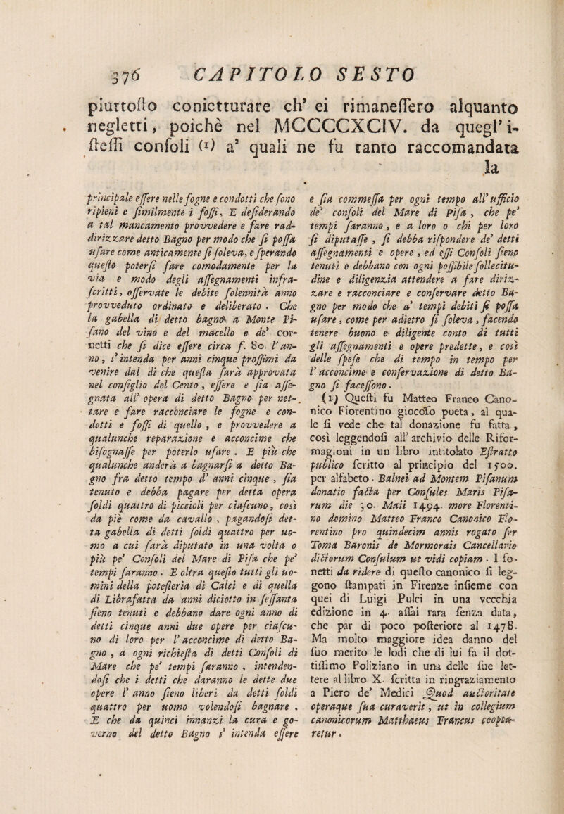 piurtofiO conietturare eh’ ei rimaneflero alquanto negletti, poiché nel MCCCCXC1V. da quegl’ i- fìeill confoli (*) a’ quali ne fu tanto raccomandata la principale ejfere nelle fogne e condotti che fono ripieni e fimìlmente i foffi-, E defiderando a tal mancamento provvedere e fare rad- dirizzare detto Bagno per modo che fi pojfa tifare come anticamente fi foleva, e operando quefio poterfi fare comodamente per la via e modo degli affegnamenti infra- fcritti, offervate le debite folennitk anno provveduto ordinato e deliberato . Che la gabella di detto bagnai a Monte Ti¬ fano del vino e del macello e de5 cor¬ netti che fi dice ejfere circa f. 8o V an¬ no , d intenda per anni cinque proffìmi da venire dal di che quefla fard approvata nel configlio del Cento , ejfere e Jìa ajfe- gnata alT opera di detto Bagno per net-, tare e fare racconciare le fogne e con¬ dotti e fojfi di quello , e provvedere a qualunche reparazione e acconcime che bifognaffe per poterlo ufare . E piti che qualunche under k a bagnar fi a detto Ba¬ gno fra detto tempo d3 anni cinque , fia tenuto e debba pagare per detta opera foldi quattro di piccioli per cìafcuno, così da pie come da cavallo , pagandofi det¬ ta gabella di detti foldi quattro per uo¬ mo a cui far a diputato in una volta o piu pe' Confoli del Mare di Tifa che pe> tempi faranno. E altra quefio tutti gli uo¬ mini della potejìerìa dì Calci e di quella di Librafatta da armi diciotto in fejfanta fieno tenuti e debbano dare ogni anno di detti cinque anni due opere per ciafcu- no di loro per V acconcime di detto Ba¬ gno , a ogni rìcbiefia di detti Confoli di Mare che pe* tempi faranno , ìntenden- dofi che i detti che daranno le dette due opere T anno fieno lìberi da detti foldi quattro per uomo vclendofi bagnare . E che da quinci innanzi la cura e go¬ verno del dette Bagno s3 intenda ejfere e fia commeffa per ogni tempo all* ufficio de* confoli del Mare di Tifa , che pe3 tempi faranno , e a loro o chi per loro fi diputajfe , fi debba rifpondere de3 detti affegnamenti e opere , ed effì Confoli fieno tenuti e debbano con ogni pofjìbìle follecitu- dine e diligenzia attendere a fare diriz¬ zare e racconciare e confervare detto Ba¬ gno per modo che a3 tempi debiti fi pojfa ufare, come per adietro fi foleva, facendo tenere buono e diligente conto di tutti gli affegnamenti e opere predette, e così delle fpefe che di tempo in tempo per T acconcime e confirvazione dì detto Ba- gno fi faceffono. (i) Quelli fu Matteo Franco Cano¬ nico Fiorentino giocolo poeta, al qua¬ le fi vede che tal donazione fu fatta > così leggendoli all’ archivio delle Rìfor- magioni in un libro intitolato Eflratto publico fcritto al principio del ijroo. per alfabeto . Balnei ad Montem Tifanum donatio fatta per Confules Maris Tifo- rum die 30. Maii 14^4. more Fiorenti¬ no domino Matteo Franco Canonico Fio¬ rentino prò quindecim annis rogato fi.r Toma Baronis de Mormorais Cancellalo dittorum Confulum ut vidi copiam • I bo¬ netti da rìdere di quello canonico lì leg¬ gono Campati in Firenze iniìeme con quei di Luigi Pulci in una vecchia edizione in 4- affai rara lènza data, che par di poco pofteriore al 1478. Ma molto maggiore idea danno del fuo merito le lodi che di lui fa il dot¬ tiamo Poliziano in una delle lue let¬ tere al libro X. fcritta in ringraziamento a Piero de’ Medici fffucd auttoritate operaque fua curaverit, ut in collegium canonicorum Matthaeus Frdncus coopta- retur.