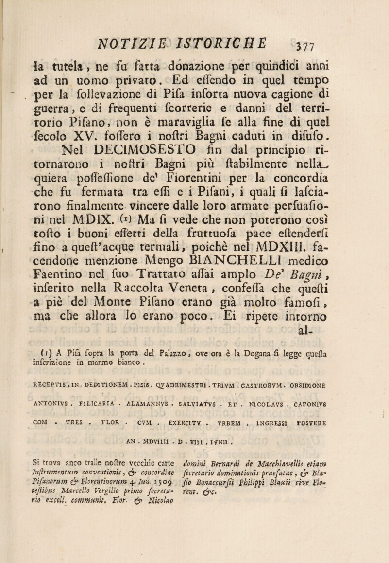 la tutela, ne fu fatta donazione per quindici anni ad un uomo privato. Ed eff'endo in quel tempo per la follevazione di Pifa inforta nuova cagione di guerra, e di frequenti fcorrerie e danni del terri¬ torio Pifano, non è maraviglia fe alla fine di quel fecolo XV. fodero i noftri Bagni caduti in difufo. Nel DEC1MOSESTO fin dal principio ri¬ tornarono i noftri Bagni più {labilmente nella,, quieta poflèlfione de’ Fiorentini per la concordia che fu fermata tra eflì e i Pifani, i quali fi lafcia- rono finalmente vincere dalle loro armate perfuafio- ni nel MDIX. f1) Ma fi vede che non poterono così torto i buoni effetti della fruttuofa pace eftenderfi fino a queft’acque termali, poiché nel MDXIII. fa¬ cendone menzione Mengo BIANCHELLl medico Faentino nel fuo Trattato affai ampio De' Bagni, inferito nella Raccolta Veneta, confeffa che quelli a piè del Monte Pifano erano già molto famofi, ma che allora lo erano poco. Ei ripete intorno al- ( i) A Fifa fopra la porta del Palazzo, ove ora è la Dogana fi legge quella infcrizione in marmo bianco . RECEPT1S , IN , DEDITIONEM . PLS16 . QVADR1MESTR1 . TR1VM . CASTRORVM . OBSIDIONE ANTONIVS . F1LICARIA . AL AM ANN VS . SALVIATVS . ET . N1COLAVS . CAPON1V8 COM . TRES . FLOR . CVM . EXERC1TV . VRBEM , INGRESSI POSVERE AN . MDVIIII . D . Vili . IVN11 . Si trova anco traile nofire vecchie carte domìni Bernardi de Macchiavellis etiarn Inflrumentum conventionis, concordine fcretario dominationis praefatae, & Bla-* Tiftmorum & Ticrentìnorum 4. Iun. 15 09 fio Bonaccurfi Thilippi Blaxii cive TÌo« tefliòns Marcello Vergilio primo fecreta- fent. rio exceil. commmlt, fior, ef Nicolai?