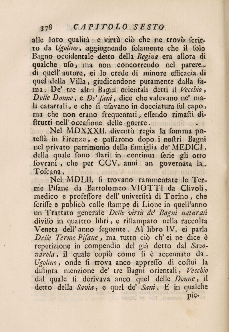 alle loro qualità e virtù ciò che ne trovò fcrit- to da Ugolino, aggiugnendo (blamente che il Colo Bagno occidentale detto della Regina era allora di qualche ufo, ma non concorrendo nel parere.» di quell’ autore, ei lo crede di minore efficacia di quel della Villa, giudicandone puramente dalla fa¬ ma . De’ tre altri Bagni orientali detti il Vecchio, Delle Donne, e De’ fani, dice che valevano ne* ma¬ li catarrali, e che fi ubavano in docciatura fui capo, ma che non erano frequentati, elfendo rimafti di- flrutti nell’ occafione delle guerre , Nel MDXXXII. diventò regia la fomma po¬ terla in Firenze, e pattarono dopo i noftri Bagni nel privato patrimonio della famiglia de’ MEDICI, della quale fono fiati in continua ferie gli otto fovrani , che per CCV. anni an governata !a_, Tofcana, Nel MDLII. fi trovano rammentate le Ter¬ me Pifane da Bartolomeo VIOTTI da Clivoii, medico e profeflore dell’ uniyerfità di Torino, che fcrifle e publicò colle ftampe di Lione in quell’anno un Trattato generale Delle virtù de’ Bagni naturali divifo in quattro libri, e riftampato nella raccolta Veneta dell’anno feguente. Al libro IV. ei parla Delle Terme Pifane, ma tutto ciò eh’ ei ne dice è repetizione in compendio del già detto dal Savo¬ narola , il quale copiò come fi è accennato da_ Ugolino, onde fi trova anco appretto di cofiui la dittiota menzione de’ tre Bagni orientali, Vecchio dal quale fi derivava anco quel delle Donne, il detto della Savia, e quel de’ Sani. E in qualche pie-