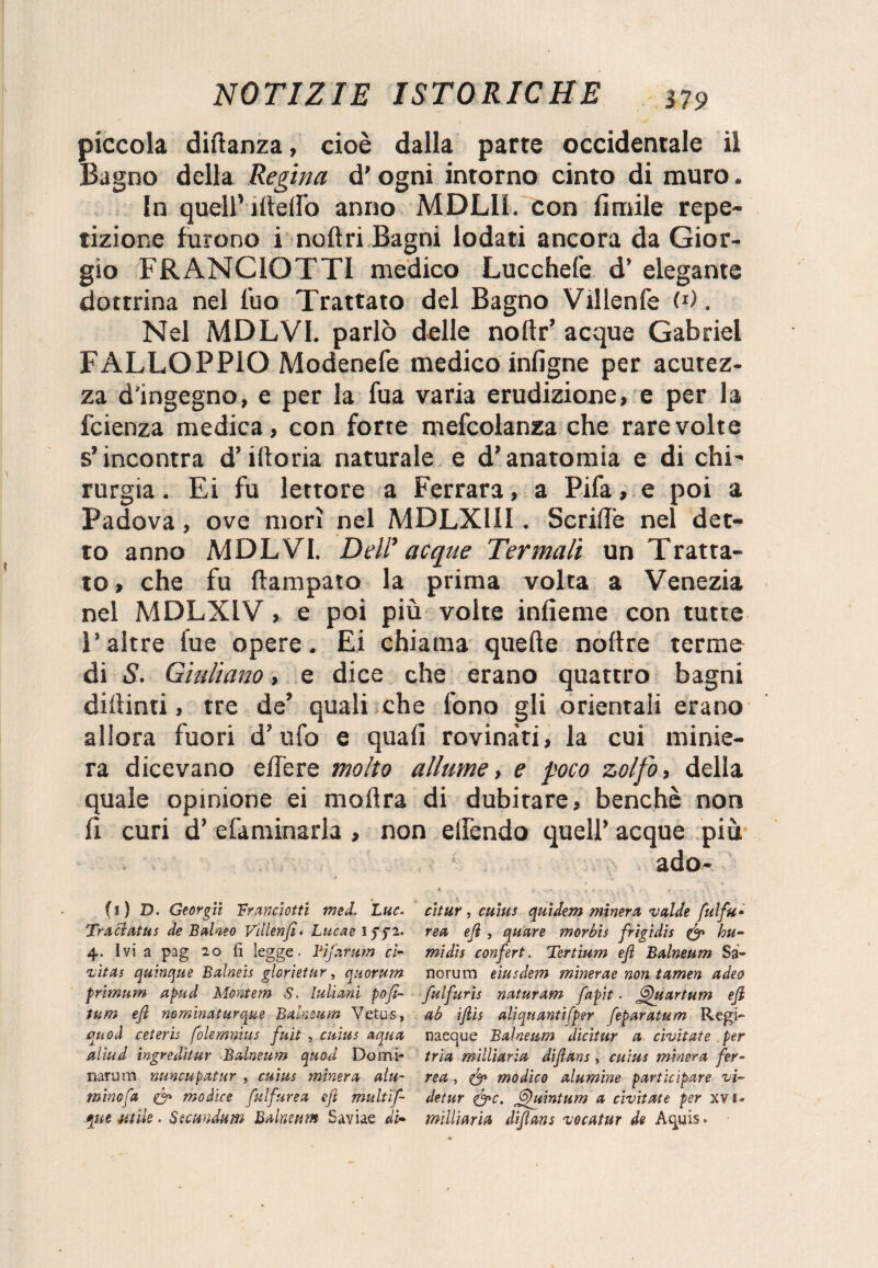 piccola diftanza, cioè dalla parte occidentale il Bagno della Regina d'ogni intorno cinto di muro. In quell’ideilo anno MDL1L con limile repe¬ tizione furono i noli ri Bagni lodati ancora da Gior¬ gio FRANCIOTTI medico Lucchefe d’ elegante dottrina nel fuo Trattato del Bagno Villenfe W. Nel MDLVI. parlò delle noftr’ acque Gabriel FALLOPPIQ Modenefe medico inligne per acutez¬ za d'ingegno, e per la fua varia erudizione, e per la fcienza medica, con forte mefcolanza che rare volte s’incontra d’idoria naturale e d’anatomia e di chi¬ rurgia . Ei fu lettore a Ferrara, a Pifa, e poi a Padova, ove morì nel MDLX1II. Senile nel det¬ to anno MDLVI. Dell’ acque Termali un Tratta¬ to, che fu ftampato la prima volta a Venezia nel MDLXIV, e poi più volte infieme con tutte l’altre fue opere. Ei chiama quelle noltre terme di 5. Giuliano, e dice che erano quattro bagni didimi, tre de’ quali che fono gli orientali erano allora fuori d’ufo e quali rovinati, la cui minie¬ ra dicevano edere molto allume, e poco zolfo, della quale opinione ei iti olirà di dubitare, benché non li curi d’ efaminarla , non elfendo quell’ acque più ■ ado- * ' !• . , -, . % , , . • ’ ! V > S ■ y* C _ . \ \ 0 (1) D. Georgiì franciotti med, Lue- cltur , cuìus quidem minerà valde fulfu• Tra Hat us de B alveo Villenjì. Lue a e 1 ggi. rea eji , quare morbis frigidis & hu- 4. Ivi a pag 20 fi legge. Tijarum ci- midis confert . Tertium eji Balneum Sa- ’vìtas quinque Balneis glorietur, quorum norurn eiusdem minerae non t amen a dea primum apud Montem S. Iulirni pofì- fulfuris naturam fapit. fffduartum eji tum eji nominaturque Balneum Vetus, ab ijlis aliquantifper feparatum Regi- quoti ceteris folemmus fuit , cuìus aqua naeque Balneum dicitur a civitate per aliti d ingredìtur Balneum quod Domi- tri a militarla diflans , cuìus minerà fer- jiarum nuncupatur , cuìus minerà alu- rea, modico alumine participare vi~ mino fa & modico fulfurea eji multif- detur &c. Gfuìntum a civitate per xvi- «mutile. Sumdnm Balneum Saviae di- milliaria diflans vocatur de Aquis.