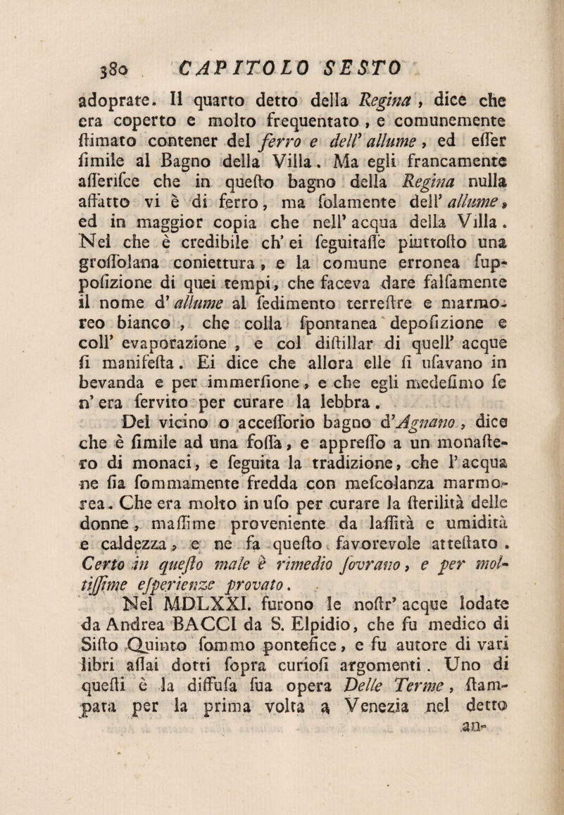 adoprate. Il quarto detto della Regina , dice che era coperto e molto frequentato , e comunemente {limato contener del ferro e dell’ allume , ed efler limile al Bagno della Villa . Ma egli francamente afl'erifce che in quello bagno della Regina nulla adatto vi è di ferro, ma folamente dell’ allume » ed in maggior copia che nell’acqua della Villa. Nei che è credibile eh’ei feguitafle piuttofto una groffolana coniettura, e la comune erronea fup- polizione di quei tempi, che faceva dare falfamente il nome d’allume al redimento terreflre e marmo¬ reo bianco , che colia fpontanea depolizione e coll’ evaporazione , e col diftillar di quell’ acque fi manifelta. Ei dice che allora elle fi ufavano in bevanda e per immerfione, e che egli medefimo fe n’ era fervito per curare la lebbra. Dei vicino o accelTorio bagno d’ Agitano, dice che è limile ad una folla, e appreflb a un monade- ro di monaci, e feguita la tradizione, che l’acqua ne fia fomniamente fredda con mefcolanza marmo¬ rea. Che era molto in ufo per curare la derilità delle donne, malli me proveniente da laffità e umidità e caldezza,, e ne fa quello favorevole attellato . Certo in quefto male è rimedio fovrano, e per mol~ tijjìme ejperienzs provato. Nei MU-LXXI. furono le nollr’ acque lodate da Andrea BACO da S. Elpidio, che fu medico di Siilo Quinto fammo pontefice, e fu autore di vari libri aliai dotti fopra curiofi argomenti. Uno di quelli è la diffida fua opera Delle Terme, {lam¬ para per la prima volta a Venezia nel detto .an-