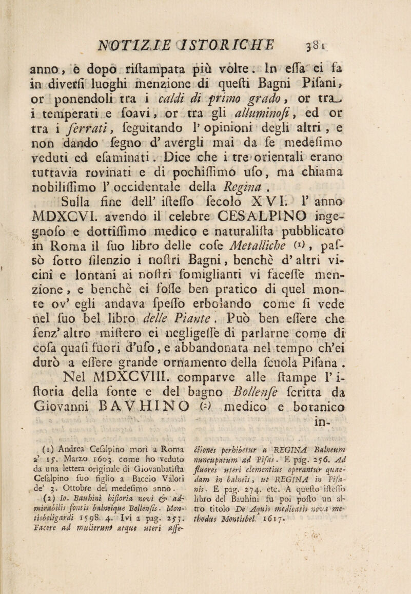 anno, e dopo riftampata più volte. In effà ei fa in divertì luoghi menzione di quelli Bagni Pilani, or ponendoli tra i caldi di primo grado, or tra_> i temperati e foavi, or tra gli alluminofi, ed or tra i ferrati, feguitando 1’ opinioni degli altri , e non dando fegno d5 avergli mai da le medefimo veduti ed efaminati. Dice che i tre orientali erano tuttavia rovinati e di pochiflìmo ufo, ma chiama nobilifiimo 1’ occidentale della Regina . Sulla fine dell’ ideilo fecolo X VI. 1’ anno MDXCVI. avendo il celebre CESALPÌNO inge- gnofo e dottifiìmo medico e naturalida pubblicato in Roma il fuo libro delle cofe Metalliche (*), paf- sò fotto lìlenzio i nodri Bagni, benché d’ altri vi¬ cini e lontani ai nodri fomiglianti vi fa celle men¬ zione , e benché ei lolle ben pratico di quel mon¬ te ov’ egli andava fped’o erborando come fi vede nel fuo bel libro delle Piatite. Può ben edere che fenz’ altro miftero ei negligellé di parlarne come di cofa quali fuori d’ufo, e abbandonata nel tempo ch’ei durò a edere grande ornamento della fcuola Pifana . Nel MDXCVI1I. comparve alle dampe ri¬ dona della fonte e del bagno Bollenfe fcritta da Giovanni B A V HI NO (1 2> medico e botanico (1) Andrea Cefalpino morì a Roma Siìones perhlbetur a REGINA JBalneum a’ 15. Marzo 1603. come ho veduto nuncupatum ad Tifas. E pag. Ad da una lettera originale di Gìovanbatifta fluores uteri clementius operantur quae- Cefalpmo fuo figlio a Baccio Valori dam in baine!s, ut REGINA in Tifa- de5 3. Ottobre del medefimo anno. nis. E pag. 274. etc. A quello ifiefib (2) Io. Eauhini hijioria ~novì & ad- libro del Bauhini fu. poi pofto un ab mirabilis fontis balneique Bollenfls. ì/lon- tro titolo De Aquis medicaùs nova ?ne~ tisbeligardì 1598. 4. Ivi a pag. 2fj. thodtis Monti}bel 1617. Tacere ad mulierunt atque meri affé-