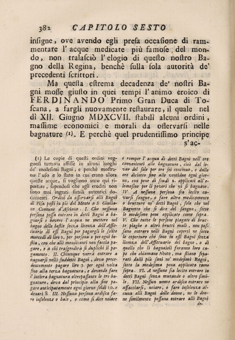 infigne, ove avendo egli prefa occafione di ram¬ mentare 1’ acque medicate più famofe del mon¬ do , non tralafciò l’elogio di quello noftro Ba¬ gno della Regina, benché folla fola autorità de’ precedenti fcrittori. Ala quella qdrema decadenza de’ nolìri Ba¬ gni mode giudo in quei tempi l’animo eroico di FERDINANDO Primo Gran Duca di To- fcana, a fargli nuovamente redaurare, il quale nel dì Xll. Giugno MDXCVII. dabilì alcuni ordini , maliime economici e morali da odervarli nelle bagnature P). E perchè quel prudentidimo principe s’aq- (i) Le copie di quelli ordini veg- gonli tuttavia affilie in alcuni luoghi de’ medefimi Bagni , e perchè moftra- no 1 ufo e lo flato in cui erano allora quelle acque, fi vogliono anco qui ri¬ portare , rapendoli che agli eruditi non fono mai ingrati limili autentici do¬ cumenti- Ordini da ojfervarfi aiti Bagni di Fifa, pofii in pie del Monte a S Giulia¬ no Comune d'Afciano . I. Che nejfuna per fona ppjfa entrare in detti Bagni a ba¬ gnar fi e becere l’ acqua ne mettere nel bagno delle beffile fenza licenza deli*Affit¬ tuario di effi Bagni per pagargli le folite mercedi di lire i. per per fona e per ogni be¬ ffila , con che alli mendicanti non faccia pa¬ gare , e a chi trafgredira fi duplichi il pa¬ gamento . II. Chiunque 'vorrà entrare a bagnar fi nelli fuddetti Bagni, deva prece¬ dentemente pagare lire per ogni volta fino alla terza bagnatura, e dovendo fare V intiera bagnatura oltrepajfante le tre ba¬ gnature , deva dal principio alla fine pa¬ gare anticipatamente ogni giorno foldi io. e denari 8 ’ III Nejfuna perfona ardìfca fa¬ re infoiente o baie, o come fi dice notare e romper T acqua di detti Bagni nell’ ore convenienti alle bagnature , cioè dal le¬ var del fole per ore fei continue, e dalle ore diciotto finp alle ventidue ogni gior¬ no » con pene di feudi 2. applicati all* e- lemofine per li poveri che vi fi bagnano « IV A nejfuna perfona fi a lecito ca¬ var fi fangue, o fare altro medicamente o brutture nf detti Bagni, filo che nel Bagnetto che fi dice del [àngue, fiotto le medefime pene applicate come f opra. V. Che tutte le perfine piagate di brut¬ te piaghe o altri brutti mali , non pofi fiano entrare nelli Bagni coperti ne fitto le coperture che fono in effi Bagni fenza licenza deir Affittuario del bagno , o di quello che li bagnatoli faranno loro ca¬ po che chiamano Abate, ma ftiano fepa- rati dalli piu fani ne* medefimi Bagni, fitto la medefima pena applicata come fipra. VI. A nejfuno fia lecito entrare in detti Bagni fenza mutande o altro fimi- le. VII. Nejfun uomo ardifea entrare ne affacciar fi, notare, o fare infilenza al¬ cuna alli Bagni delle donne, ne le don¬ ne fimilmente poffano entrare alli Bagni 1 - - de-