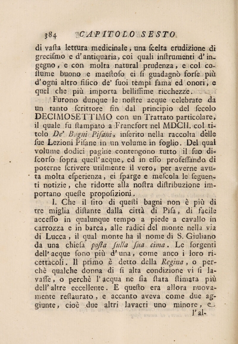 di vaila lettura medicinale, una fcelta erudizione di grecifmo e d’antiquaria, coi quali inllrumenti d’in¬ gegno , e con molta naturai prudenza, e col co¬ llume buono e maellofo ei fi guadagnò forfè più d’ogni altro tìfico de’ fuoi tempi fama ed onori, e quel che più importa bellillìme ricchezze. Furono dunque le noltre acque celebrate da un tanto fcrittore fin dal principio del fecolo DECIMOSETT1MO con un Trattato particolare, il quale fu ftampato a Francfort nel MDC11. col_ ti¬ tolo De’ Bagni Bifuni, inferito nella raccolta dèlie fue Lezioni Filane in un volume in foglio. Del qual volume dodici pagine contengono tutto il fuo di- fcorfo fopra quell’acque, ed in efi'o profefiando di poterne fcrivere utilmente il vero, per averne avu¬ ta molta efperienza, ei fparge e mefcola le tegnen¬ ti notizie , che ridotte alla noltra dillribuzione im¬ portano quelle propofizioni. I. Che il lito di quelli bagni non è più di tre miglia dillante dalla città di Pifa, di facile accedo in qualunque tempo a piede a cavallo in carrozza e in barca, alle radici del monte nella via di Lucca , il qual monte ha il nome di S. Giuliano da una chiefa pofta Julia fm cima. Le Tergenti dell’ acque fono più d'una, come anco i loro ri¬ cettacoli . 11 primo è detto della Regina , o per¬ chè qualche donna di fi alta condizione vi fi la¬ va Uè , o perchè l’acqua ne Ila fiata filmata più dell’altre eccellente. E quello era allora nuova¬ mente reftaurato , e accanto aveva come due ag¬ giunte, cioè due altri lavacri uno minore, C