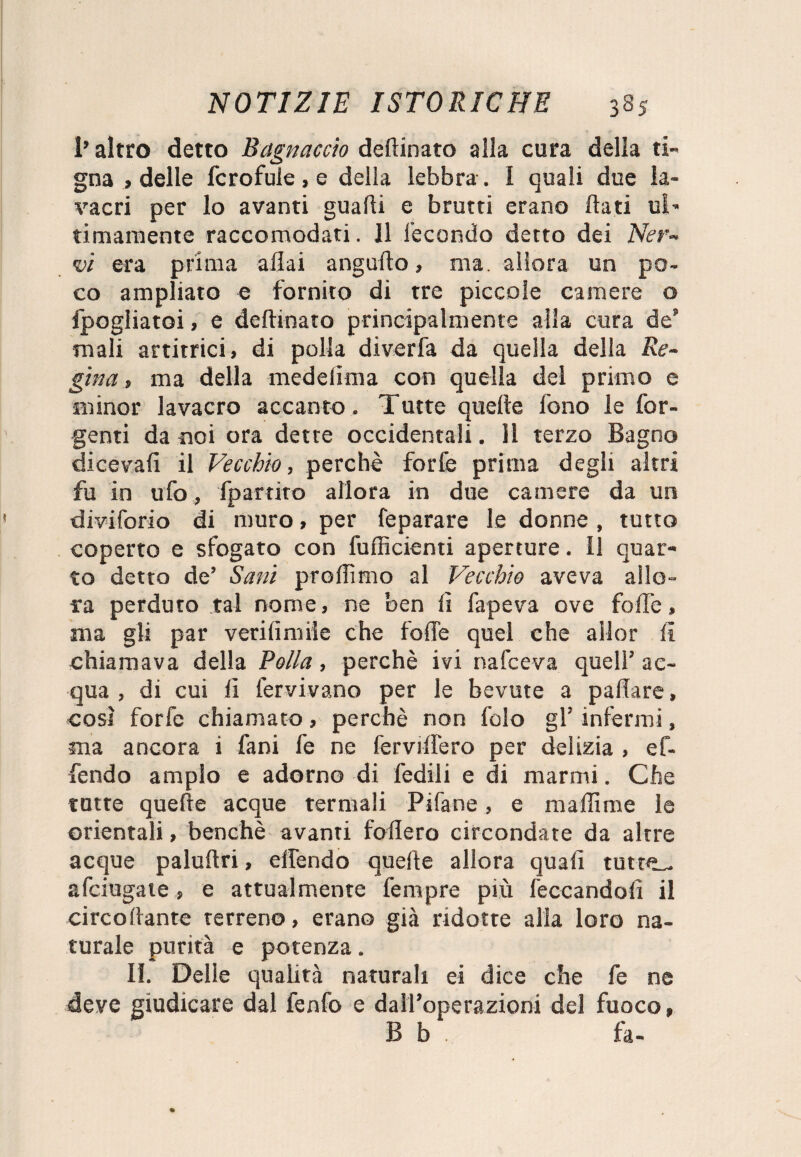 1* altro detto Bagnacelo deftinato alla cura della ti¬ gna , delle fcrofuie, e della lebbra . I quali due la¬ vacri per lo avanti guadi e brutti erano dati ul¬ timamente raccomodati. Il fecondo detto dei Ner¬ vi era prima aliai angudo, ma. allora un po¬ co ampliato e fornito di tre piccole camere o ipogliatoi, e deftinato principalmente alla cura de mali artitrici, di polla diverfa da quella della Re¬ gina , ma della medelima con quella del primo e minor lavacro accanto. Tutte quelle fono le for- genti da noi ora dette occidentali. 11 terzo Bagno diceva!! il Vecchio, perchè forfè prima degli altri fu in ufo, fp attiro allora in due camere da un diviforio di muro, per feparare le donne , tutto coperto e sfogato con fufficienti aperture. 11 quar¬ to detto de’ Sani prollìmo al Vecchio aveva allo¬ ra perduto tal nome, ne ben li fapeva ove foibe, ma gli par verifimiie che folle quel che allor li chiamava della Polla, perchè ivi nafeeva quell’ ac¬ qua , di cui lì ter vi vano per le bevute a paftare, così forfè chiamato, perchè non folo gl’ infermi, ma ancora i fani fe ne ferviffero per delizia , ef- fendo ampio e adorno di fedili e di marmi. Che tutte quefte acque termali Pi fa ne, e maliime le orientali, benché avanti fodero circondate da altre acque paluftri, elfendo quefte allora quali tutte^ afeiugate, e attualmente fenipre più leccandoli il circoftante terreno, erano già ridotte alla loro na¬ turale purità e potenza. II. Delle qualità naturali ei dice che fe ne deve giudicare dal fenfo e dall’operazioni del fuoco» B b h-