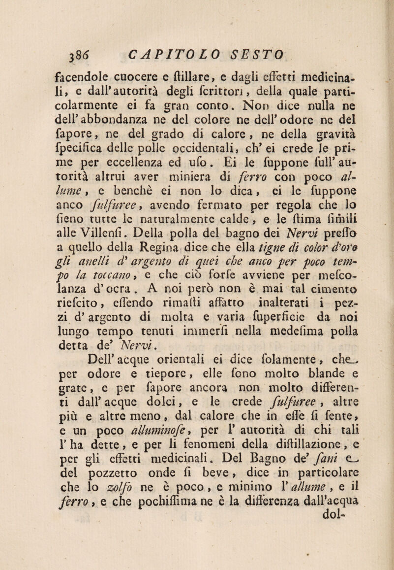 facendole cuocere e Afflare, e dagli effetti medicina¬ li, e dall’autorità degli fcritton, della quale parti¬ colarmente ei fa gran conto. Non dice nulla ne dell’ abbondanza ne del colore ne dell’ odore ne del fapore, ne del grado di calore , ne della gravità fpecifica delle polle occidentali, eh’ei crede le pri¬ me per eccellenza ed ufo. Ei le l'uppone full’ au¬ torità altrui aver miniera di ferro con poco al¬ lume , e benché ei non lo dica, ei le fuppone anco fulfuree, avendo fermato per regola che lo fieno tutte le naturalmente calde, e le (lima limili alle Villenfi. Della polla del bagno dei Nervi predo a quello della Regina dice che ella tigne di color d’oro gli anelli d’ argento di quei che anco per poco tem¬ po la toccatto, e che ciò forfè avviene per in e fico- lanza d’ocra. A noi però non è mai tal cimento riefeito, effóndo rimalti affatto inalterati i pez¬ zi d’argento di molta e varia fuperficie da noi lungo tempo tenuti imraerfi nella medefima polla detta de’ Nervi. Dell’ acque orientali ei dice fola mente, che_> per odore e tiepore, elle fono molto blande e grate, e per fapore ancora non molto differen¬ ti dall’ acque dolci, e le crede fulfuree , altre più e altre meno, dal calore che in effe fi fente, e un poco alluminofe, per 1’ autorità di chi tali 1’ ha dette, e per li fenomeni della diftillazione, e per gli effetti medicinali. Del Bagno de’ fani e_. del pozzetto onde fi beve, dice in particolare che lo zolfo ne è poco, e minimo l’allume, e il ferro, e che pochiflima ne è la differenza dall’acqua dol-