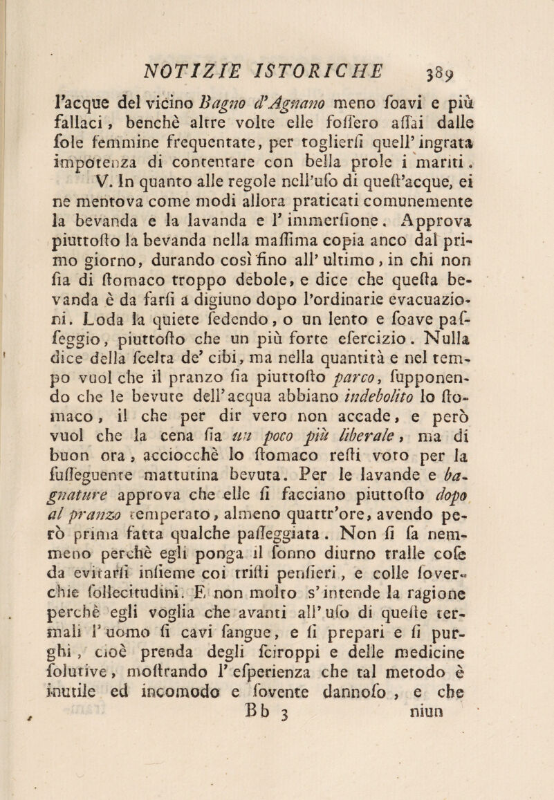 Tacque del vicino Baglio d'Agnano meno foavi e più fallaci , benché alrre volte elle follerò affai dalle fole femmine frequentate, per toglierli quell’ingrata impotenza di contentare con bella prole i mariti. V. In quanto alle regole nell’ufo di queff’acque, ei ne mentova come modi allora praticati comunemente la bevanda e la lavanda e T immerfione. Approva piuttolìo la bevanda nella mallìma copia anco dal pri¬ mo giorno, durando così fino all’ ultimo, in chi non fìa di llomaco troppo debole, e dice che quella be¬ vanda è da farli a digiuno dopo Tordinarie evacuazio¬ ni. Loda la quiete ledendo, o un lento e foave paf- feggio, piuttolìo che un più forte efercizio. Nulla dice della fcelra de’ cibi, ma nella quantità e nel tem¬ po vuol che il pranzo lìa piuttolìo parco, fupponen- do che le bevute dell’acqua abbiano indebolito lo Ito- inaco, il che per dir vero non accade, e però vuol che la cena lìa un poco più liberale, ma di buon ora, acciocché Io Itomaco redi voto per la fuffeguenre mattutina bevuta. Per le lavande e ba¬ gnature approva che elle fi facciano piuttolìo dopo al pranza temperato, almeno quattr’ore, avendo pe¬ rò prima fatta qualche palleggiata. Non fi fa nem¬ meno perchè egli ponga il Tonno diurno traile cofe da evit arli infieme coi trilli penlieri, e colle lo ver- chie follecitudini. E non molto s’intende la ragione perchè egli voglia che avanti all’ufo di quelle ter¬ mali T uomo fi cavi fangue, e fi prepari e fi pur¬ ghi , cioè prenda degli fciroppi e delle medicine folutive, inoltrando T efperienza che tal metodo è inutile ed incomodo e fovente dannofo , e che B b 3 niun