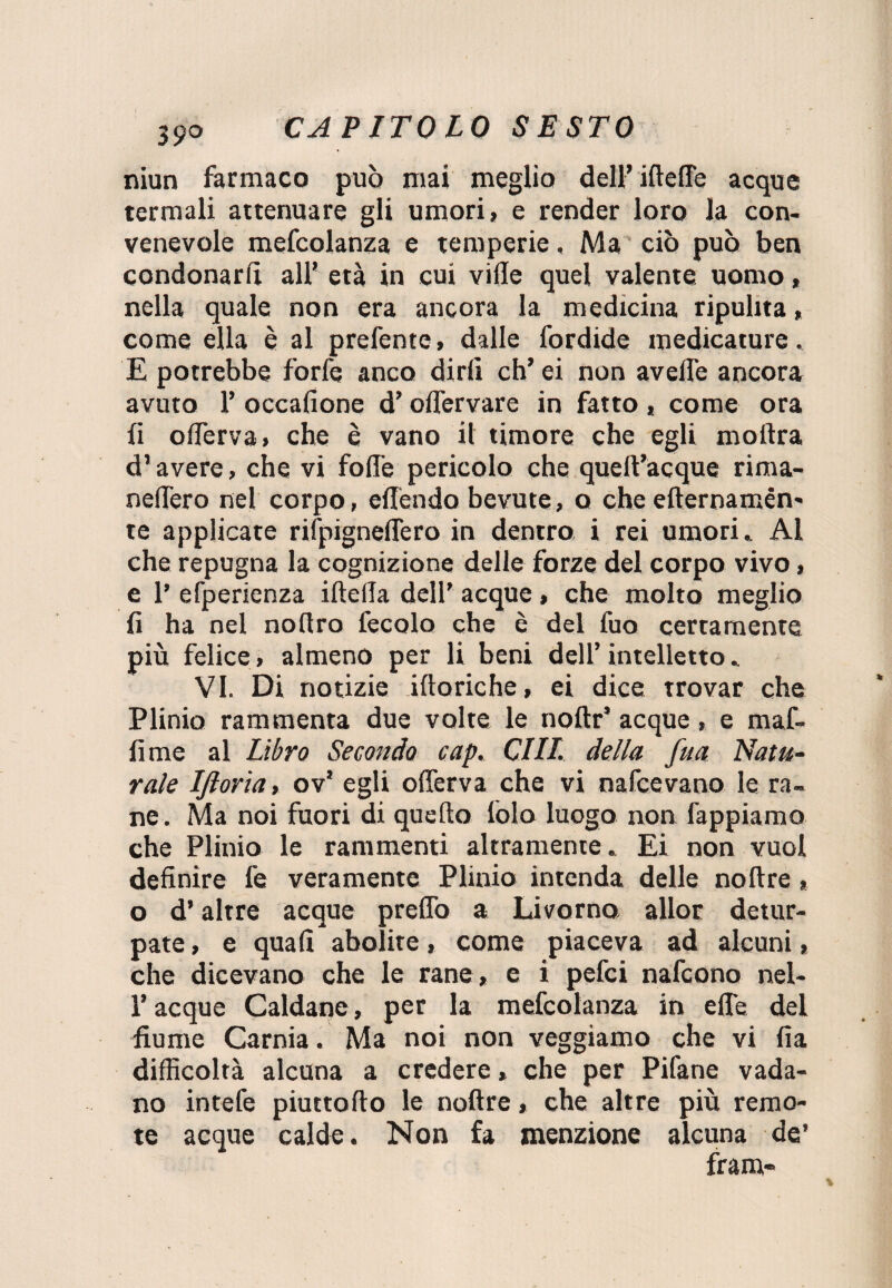 niun farmaco può mai meglio dell’ ilteffe acque termali attenuare gli umori, e render loro la con¬ venevole mefcolanza e temperie, Ma ciò può ben condonarli all’ età in cui vide quel valente uomo, nella quale non era ancora la medicina ripulita, come ella è al prefente, dalle fordide medicature. E potrebbe forfè anco dirli eh’ ei non avelie ancora avuto P occalione d’olfervare in fatto , come ora li olferva» che è vano il timore che egli inoltra d’avere, che vi folle pericolo che quelt’acque rima- neffero nel corpo, effendo bevute, q che efternamén' te applicate rifpigneffero in dentro i rei umori. Al che repugna la cognizione delle forze del corpo vivo, e 1’ efperienza ideila dell’ acque, che molto meglio fi ha nel noltro fecolo che è del tuo certamente più felice, almeno per li beni dell’ intelletto. VI. Di notizie iltoriche, ei dice trovar che Plinio rammenta due volte le noftr’ acque, e maf¬ fi me al Libro Secondo cap. CHI. della fua Natu¬ rale Iftoria, ov’ egli olferva che vi nafeevano le ra¬ ne. Ma noi fuori di quello lòlo luogo non Tappiamo che Plinio le rammenti altramente. Ei non vuol definire fe veramente Plinio intenda delle noltre > o d’altre acque prelfo a Livorno allor detur¬ pate , e quali abolite, come piaceva ad alcuni, che dicevano che le rane, e i pefei nafeono nel- P acque Caldane, per la mefcolanza in effe del fiume Carnia. Ma noi non veggiamo che vi fia difficoltà alcuna a credere, che per Pifane vada¬ no intefe piuttollo le noltre, che altre più remo¬ te acque calde. Non fa menzione alcuna de’ Tram-