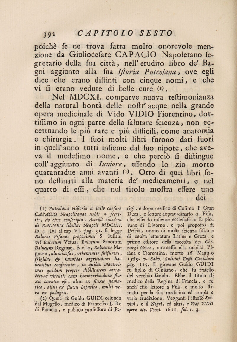 poiché fe ne trova fatta molto onorevole men¬ zione da Giuliocefare CAP AGIO Napoletano fe- gretario della fua città, nell’ erudito libro de’ Ba¬ gni aggiunto alla fua Ijloria Puteolana , ove egli dice che erano di (Unti con cinque nomi, e che vi fi erano vedute di belle cure W. Nel M.DCX1. comparve nuova teftimonianza della naturai bontà delle noftr’ acque nella grande opera medicinale di Vido VIDIO Fiorentino, dot- tiffimo in ogni parte della falutare fcienza, non ec¬ cettuando le più rare e più difficili, come anatomia e chirurgia. I fuoi molti libri furono dati fuori in quell’anno tutti inlieme dal fuo nipote, che ave¬ va il medefimo nome, e che perciò lì dillingue coll’ aggiunto di Iunìore, effiendo lo zio morto quarantadue anni avanti 0). Otto di quei libri fo¬ no desinati alla materia de’ medicamenti, e nel quarto di effi, che nei titolo moftra edere uno dei (1) P uteoi ana Hifiorict et In Ho cete fan CAPACIO Neapolitanae urbis a fecre- tis, & cive confcripta . Accejfit eiusdem de BALNEIS libellus Ne apali MDCIIII. in 4. Ivi al cap VI- pag. 31. fi legge Balneas Pifanas proponimus S Iuliani vel Balneum Vetus, Balneum Sanorum Balneum Reginae, Saviae, Balneum Ma- gnu m , aluminofas, vehementer fulfureas, frigìdas & humidas aegritudines ha- bentibus conferentes , in quìbus maceni- mus quidam propter debilitatem aura- clivae virtù tis cum haemorrhoìdum fiu xu curatus efl , alias ex fiuxu fi ema¬ tico , alias ex jluxu bepatico, multi ve¬ ro ex podagra. (2) Quelli fu Guido GUIDI oriundo dal Mugello , medico di Francelco I. Re dì Francia , e publico profeflore di Pa¬ rigi , e dopo medico di Cofimo 1 Gran Duca, e lettore fopraordinario di Pifa, che efiendo infieme ecclefiafiico fu pio¬ vano di Livorno , e poi propofto di Pefcia? uomo di molta fcienza fifica e di molta letteratura Latina e Greca, e primo editore della raccolta dei Chi- rurgi Greci, a m me fio alla nobiltà Pi» fana e Fiorentina, morto 16. Maggio 1 ^69. v~ Salv. Salvini Fafli Confolari pag. 115. Il giovane Guido GUIDI fu figlio di Giuliano, che fu fratello del vecchio Guido - Ebbe il titolo di medico della Regina di Francia , e fu ancia’ efib lettore a Pifa, e molto (li¬ mato per la fua medicina ed ampia e varia erudizione. Vegganfi Pifteflo «foi- vini, e il Negri, ed altri, e Vidi VIDll opera etc. Venet. 1611. fol ■ t. 3.