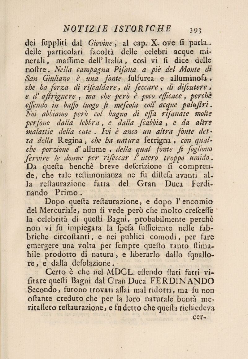 dei fuppliti dal Giovine, al cap. X. ove (i parlzu delle particolari facoltà delle celebri acque mi¬ nerali , maffime dell’ Italia, così vi fi dice delle noftre. Nella campagna Pifana a piè del Monte di San Giuliano è una fonte fulfurea e alluminofa » che ha forza di rifcaldare, di feccare , di difcutere, e d’ aftrignere , ma che però è poco efficace, perchè effóndo in baffo luogo Ji mefcola coll acque palujìri. Noi abbiamo però col bagno di effa rijanate molte perfone dalla lebbra, e dalla fcabbia , e da altre malattie della cute . Ivi è anco un altra fonte det- ta della Regina, che ha natura ferrigna , con qual¬ che porzione d’allume , della qual fonte fi fogliano fervi re le donne per rifeccar P utero troppo umido. Da quella benché breve defcrizione fi compren¬ de, che tale teftimonianza ne fu dirtela avanti al¬ la rellaurazione fatta del Gran Duca Ferdi¬ nando Primo. Dopo quella rellaurazione, e dopo l’encomio del Mercuriale, non fi vede però che molto crefcefie la celebrità di quelli Bagni, probabilmente perchè non vi fu impiegata la fpefa [ufficiente nelle fab¬ briche circoftanti, e nei publici comodi, per lare emergere una volta per fempre quello tanto {lima¬ bile prodotto di natura, e liberarlo dallo fquallo- re, e dalla defolazione. Certo è che nel MDCL. ellendo fiati fatti vi¬ li tare quelli Bagni dal Gran Duca FF.R DIN ANDO Secondo, furono trovati affai mal ridotti, ma fu non ollante creduto che per la loro naturale bontà me- ritaflero rellaurazione, e fu detto che quella richiedeva cer-