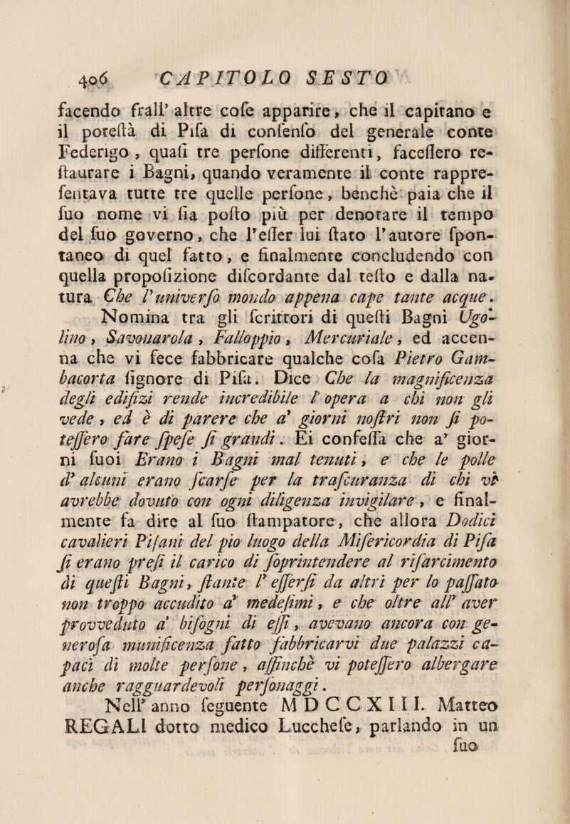 facendo frali’ altre cofe apparire, che il capitano e il porertà di Pifa di confenl'o del generale conte Federigo , quali tre perfone differenti, faceflero re¬ staurare i Bagni, quando veramente il conte rappre- fentava tutte tre quelle perfone , benché paia che il luo nome vi ila puffo piu. per denotare il tempo del fuo governo, che l’eller lui flato l’autore fpon- taneo di quel fatto, e finalmente concludendo con quella propofizione difeordante dai teffo e dalla na¬ tura Che l’univerfo mondo appena cape tante acque. Nomina tra gli Scrittori di quelli Bagni Ugo¬ lino, Savonarola , Falloppio, Mercuriale, ed accen¬ na che vi fece fabbricare qualche coffa Pietro Gam¬ bacorta fignore di Fifa. Dice Che la magnificenza degli edifizi rende incredibile l'opera a chi non gli vede, ed è di parere che a’ giorni nofiri non fi po- tefi’ero fare fpefe fi grandi. Ei confeffa che a’ gior¬ ni fuoi Erano i Bagni mal tenuti, e che le polle di alcuni erano Jcarfe per la trafeuranza di chi vi avrebbe dovuto con ogni diligenza invigilare, e final¬ mente fa dire al ffuo ftampatore , che allora Dodici cavalieri Pi (ani del pio luogo della Mifericordia di Pifa fi erano prefi il carico di foprintendere al rifar cimento ài quefti Bagni, f ante Tejferfi da altri per lo paffuto non troppo accudito d medefimi, e che oltre all’ aver provveduto a' bifogni di ejfi, avevano ancora con ge¬ nerosa munificenza fatto fabbricarvi due palazzi ca¬ paci di molte perfone, affinchè vi potejfero albergare anche ragguardevoli perfonaggi. Nell’ anno feguente M D C C X I 11. Matteo REGALI dotto medico Lucchefe, parlando in un fuo