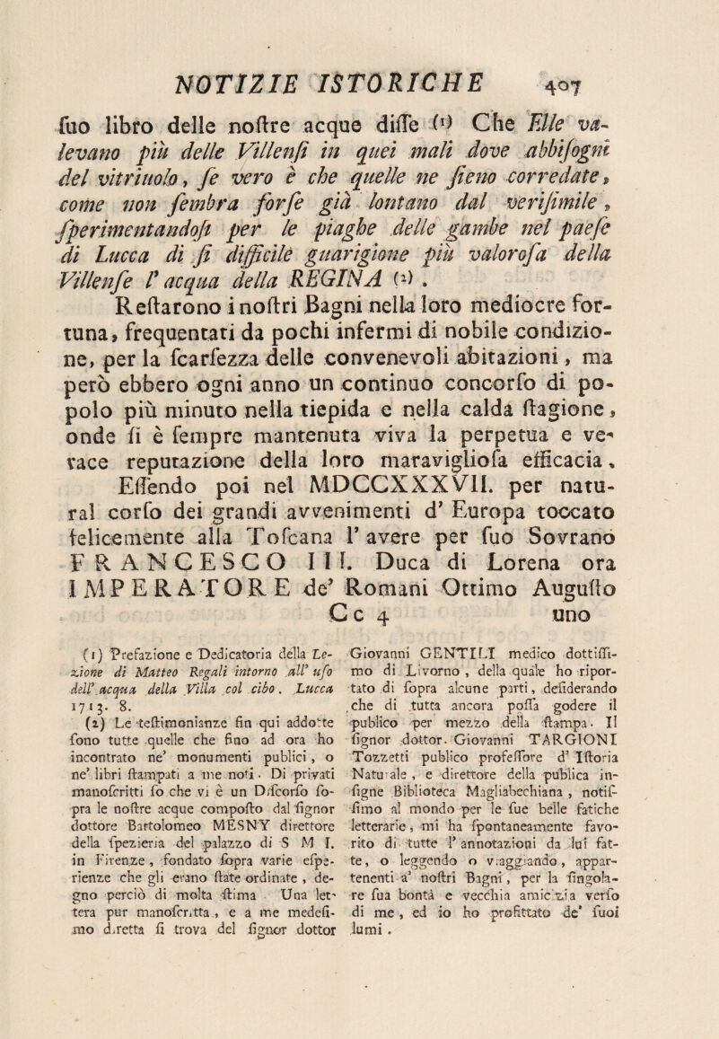fuo libro delle noftre acque dille (b Che Elle va¬ levano piu delle Villenfi in quei mali dove abbisogni del vitriuolo, fe vero è che quelle ne fieno corredate, come non fembra forfè già lontano dal verifimile » fpermentandojt per le piaghe delle gambe nel paefe di Lucca di fi difficile guarigione più valorofa della Villenfe V acqua della REGINA (2> . Reftarono inoltri Bagni nella loro mediocre for¬ tuna, frequentati da pochi infermi di nobile condizio¬ ne, per la fcarfezza delle convenevoli abitazioni, ma però ebbero ogni anno un continuo concerto di po¬ polo più minuto nella tiepida e nella calda Itagione, onde li è Tempre mantenuta viva la perpetua e ve* tace reputazione della loro maraviglio fa efficacia, Eilendo poi nel MDCCXXXV1I. per natu¬ rai corfo dei grandi avvenimenti d’ Europa toccato felicemente alla Tofeana l’avere per fuo Sovrano FRANCESCO III. Duca di Lorena ora IMPERATORE de’ Romani Ottimo Augnilo C c 4 uno ( 1} Prefazione e Dedicatoria della Le¬ zione di Matteo Regali intorno all’ ufo ddl\acqua della Villa col cibo. Lucca 1713. 8. (2) Le teftimonianze fin qui addotte fono tutte quelle che fino ad ora ho incontrato ne3 monumenti publici , o ne* libri ftampati a me noti- Di privati manoferitti fo che vi è un D/fcorfò fo~ pra le nofire acque compofio dal fignor dottore Bartolomeo MESNY direttore della fpeziem del palazzo di S M I. in Firenze , fondato fopra varie efpe- rienze che gli erano fiate ordinate , de¬ gno perciò di molta filma Una let¬ tera pur manofcntta , e a me medefi- mo diretta fi trova del fignor dottor Giovanni GENTILI medico dottiffi- mo di Livorno, della quale ho ripor¬ tato di fopra alcune parti, desiderando , che di .tutta ancora polfa godere il publico per mezzo della fiarnpa. Il fignor dottor. Giovanni TARGIONI Tozzetti publico profeffore d5 Iftoria Naturale , e direttore della pubiica in- figne Biblioteca Magliabechiana , notif- fimo al mondo per le fue belle fatiche letterarie, mi ha fpontaneamente favo¬ rito di tutte T annotazioni da lui fat¬ te, o leggendo o v. aggranfio, appar¬ tenenti a3 nofiri Bagni, per la fingola- re fua bontà e vecchia amie zia verfo di me, ed io ho profittato de* fuo! lumi .