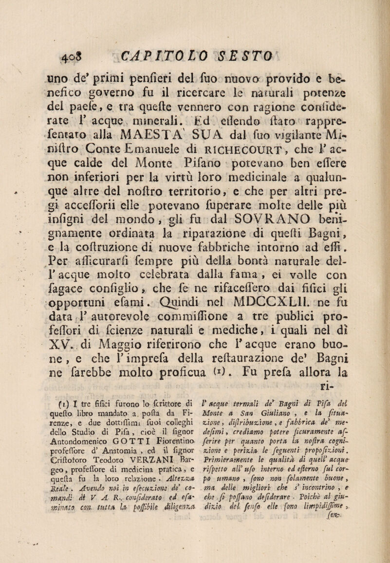 uno de’ primi penfieri del Tuo nuovo provido e be¬ nefico governo fu il ricercare le naturali potenze del paelè, e tra quelle vennero con ragione confide¬ rà te Tacque minerali. Ed ellendo fiato rappre- fentato alla MAESTÀ SUA dal fuo vigilante Mi- niftro Conte Emanuele di RICHECOURT, che Tac¬ que calde del Monte Pifano potevano ben elTere non inferiori per la virtù loro medicinale a qualun¬ que altre del noftro territorio, e che per altri pre¬ gi accefibrii elle potevano fuperare molte delle più infigni del mondo, gli fu dal SOVRANO beni¬ gnamente ordinata la riparazione di quelli Bagni, e la cofiruzione di nuove fabbriche intorno ad effi. Per affieurarfi fempre più della bontà naturale deì- T acque molto celebrata dalla fama , ei volle con fagace configlio > che le ne rifaceffero dai filici gli opportuni e fami. Quindi nel MDCCXL1I. ne fu data l’ autorevole commifiìone a tre publici prò- felibri di fcienze naturali e mediche, i quali nel di XV. di Maggio riferirono che T acque erano buo¬ ne , e che T imprefa della reftaurazione de* Bagni ne farebbe molto proficua fi). Fu prefa allora la ri- (i) I tre filici furono lo feritore èli V acque termali de* Bagni di Tifa del quello libro mandato a. polla da Fi- Monte a San Giuliano , e la fitua- renze, e due dotti (limi fuoi colleglli 2ùone > diflribuzione, e fabbrica de5 me• dello Studio di Pifa , cioè il fignor defimi, crediamo potere fieramente afi Antondomenico GOTTI Fiorentino* ferire per quanto porta la noftra cognL profelfore d5 Anatomia > ed il fignor zione e perizia le figlienti propofizioni. Criflotoro Teodoro VERZANI Bar- Trimieramente le qualità di quell acque geo, profeflfore di medicina pratica, e rifpetta all ufo interno ed eflerno fui cor- quella fu la loro relazione • Altezza po umano , fono non filamento buone, Beale . Avendo noi in efecuzione de3 co- ma delle migliori che s5 incontrino , e manda- di V A R.. confi derato ed e fa' che .fi poffano defiderare • Toiche al giu- minato, con. tutta la poffibik diligenza di zio del f enfi elle fono lìmpidiffime 9,