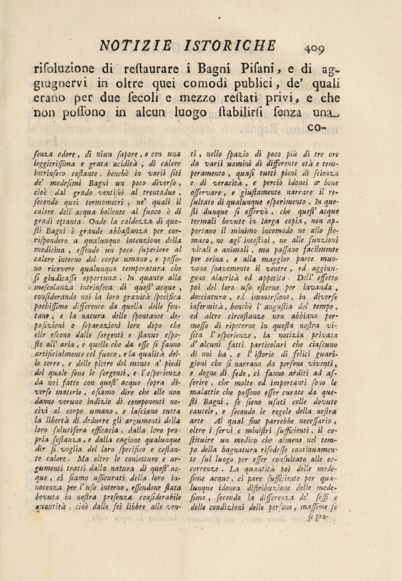 rifbluzione di reftaurare i Bagni Pifani » e di ag- giugnervi in oltre quei comodi publici, de’ quali erano per due fecoli e mezzo rettati privi, e che non poHono in alcun luogo ltabilirfi fenza una.. feni.it odore , di niun fapore , 0 con una leggieri (fimo, e grata acidita , di calore intrinfeco coflante, benché in vani [iti de1 medefimi Bagni un poco diverfo , cioè dal grado venti[et al trentadue , fecondo quei termometri , ne quali il calore dell’ acqua bollente al fuoco e di gradi ottanta. Onde la caldezza di que- fi Bagni è grande abbajlanza per cor¬ ri [pondero, a qualunque intenzione della medicina , emendo un poco fuperiore al calore interno del corpo umano , e poffo- no ricevere qualunque temperatura che fi giudìca'fs opportuna . In quanto alla « tnefcolanza . intrinfica dì ' queff acque , confìderando noi la loro gravita fpscifica pochìffimo differente- da quella delle fon¬ tane , e la natura delle fpontanee de¬ posizioni 0 feparazioni loro dopo che elle e [cono dalle [orgenti e fanno efpo- fie (tir aria , e quelle che da effe fi ^-anno artificialmente col fuoco , eia qualità del¬ le terre, e delle pietre del monte a3 piedi del quale fono le /orgenti, e 1‘ e [pendenze da noi fatte con queff acque [opra di- verfe materie , ofiamo dire che elle non danno veruno indizio dì componenti no* civi al corpo umano , e lafciano tutta la liberta dì dedurre gli argumenti della loro [aiutifera efficacia , dalla loro prò ■ pria fiflanza > e dalla cagione qualunque dir ji voglia del loro fpecifico e cofian- te calore . Ma oltre le conìetiure e ar¬ gumenti tratti dalla natura di queff1 ac¬ que , ci fìarno afficurati della loro in¬ nocenza per Tufo interno , effendone fiata bevuta in noflra prefenza confiderabile quantità , cioè dalle fei libbre alle ven- CQ~ tì , nello fpazio di poco più dì tre ore da vanì uomini dì differente età e tem¬ peramento , quafì tutti pieni di feienza e dì veracità , e perciò idonei a* bene offervare , e giufiamente narrare il re~ fuitato di qualunque efperimento . In que- fi dunque fi offervo , che queff acque termali bevute in larga copia, non ap¬ portano il mìnimo incomodo ne allo fio- maco, ne agl’ inteffmi , ne alle funzioni vitali 0 animali, ma paffano facilmente per orina , e alla maggior parte muo¬ vono fiavemente il ventre , ed aggiun¬ gono alacrità ed appetito - Dell’ effetto poi del loro ufo eflemo per lavanda , docciatura , ed immerfione, in dìverfi infermità, benché l' angufiia del tempo » ed altre circoflanze non abbiano per- meffo di ripeterne in quefa noflra vi- fita T efperìenze , la notizia privata d’ alcuni fatti particolari che ciafcuno di noi ha , e V iflorie di felici guari¬ gioni che fi narrano da perfine vìventi, e degne di fede, ci fanno arditi ad af- firire , che molte ed importanti fino le malattie che poffono effer curate da que- fi Bagni , fi fieno ufati colle dovute cautele, e fecondo le regole della noflra arte Al qual fine parrebbe neceffario , oltre i fervi e minifiri [ufficienti-, il co- flituire un medico che almeno nel tem¬ po della bagnatura rifidejje continuamene te fui luogo per effer confultato alle oc¬ correnze . La quantità poi delle mede- fine accjue, ci pare [ufficiente per qua¬ lunque idonea difirìbuzione delie mede* firn e , fecondo la differenza de fiffì e delle condizioni delle perfine, maffìme fi: /'>«•'