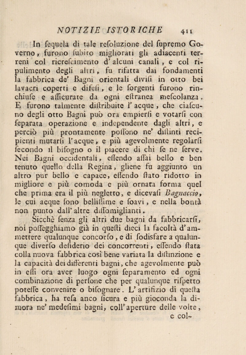 In fequela di tale refoluzione del fu premo Go¬ verno, furono diòico migliorati gli adiacenti ter¬ reni col ricrefcimento d’alcuni canali , e col ri¬ pulimento degli altri , fu rifatta dai fondamenti la fabbrica de’ Bagni orientali divifi in otto bei lavacri coperti e diteli , e le forgenti furono rin- chiufe e a ilicurate da ogni eftranea mefcolanza. E furono talmente diftribuite 1’ acque , che ciafcu- no degli otto Bagni può ora empierli e votarli con feparata operazione e mdependente dagli altri, e perciò più prontamente polìono ne’ dittimi reci¬ pienti mutarli Tacque, e più agevolmente regolarli fecondo il bifogno o il piacere di chi fe ne ferve. Nei Bagni occidentali, e (Tendo aliai bello e ben tenuto quello della Regina, gliene fu aggiunto un altro pur bello e capace, elìendo dato ridotto in migliore e più comoda e più ornata forma quel che prima era il più negletto, e diceva!! Bagnacelo, le cui acque fono bellifFime e foavi, e nella bontà non punto dall’altre dillo migliami. Sicché fenza gli altri due bagni da fabbricarli, noi pollegghiamo già in quelli dieci la facoltà d’am¬ mettere qualunque concorfo, e di fodisfare a qualun¬ que diverfo delìdeno' dei concorrenti , elTendo data colla nuova fabbrica cosi bene variata la didinzione e la capacità dei differenti bagni , che agevolmente può in ellì ora aver luogo ogni feparamento ed ogni combinazione di pedone che per qualunque rifletto potelfe convenire o bifognare. L’ artifizio di quella fabbrica, ha refa anco ficura e più gioconda la di¬ mora ne’ medefimi bagni, coll’aperture delle volte, e col-