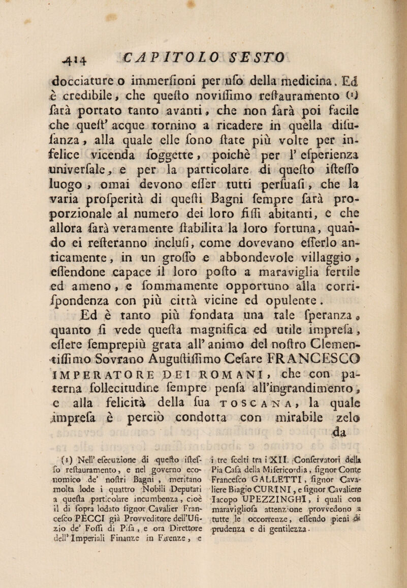 4!4 docciature o immeruoni per ufo della medicina. Ed è credibile, che quello novilùnio reflauramento O) farà portato tanto avanti , che non farà poi facile che quell’ acque tornino a ricadere in quella dilu- lanza , alla quale elle fono (late più volte per in¬ felice vicenda foggette, poiché per l’efperienza univerfale, e per la particolare di quello iftelTo luogo ., ornai devono elì'er tutti portuali, che la varia profperità di quelli Bagni Tempre farà pro¬ porzionale al numero dei loro filli abitanti, e che allora farà veramente riabilita la loro fortuna, quan¬ do ei refleranno incluli, come dovevano efferlo an¬ ticamente , in un groffo e abbondevole villaggio , effendone capace il loro pollo a maraviglia fertile ed ameno , e fommamente opportuno alla corri- fpondenza con più città vicine ed opulente. Ed è tanto più fondata una tale fperanza s> quanto li vede quella magnifica ed utile imprefa» eflere femprepiù grata all’animo del noflro Clemen- tiflimo Sovrano Augufliffimo Cefare FRANCESCO IMPERATORE DEI ROMANI, che con pa¬ terna follecitudine fempre penfa airingrandimento » c alla felicità della fua toscana, la quale .imprefa è perciò condotta con mirabile zelo (i) Nell* efeeuzione di quefto iftef- fo reftauramento, e nel governo eco¬ nomico de1 noftri Bagni , meritano molta lode i quattro Nobili Deputati a quefta particolare incumbenza , cioè il di fopra lodato lìgnor Cavali er Fran- cefco PECCI già Provveditore dell’Ufi- zio de* Foflì di Pifa , e ora Direttore dell* Imperiali Finanze in Firenze , e i tre fcélti tra i XII. Confèrvatori della Pia Cafa della Mifericordia, fignor Conte Francefco GALLETTI, fignor Cava¬ liere Biagio CURINI, e fignor Cavaliere Iacopo UPEZZINGHl, i quali con maravigliofa attenzione provvedono a tutte le occorrenze, efiendo pieni ài prudenza e di gentilezza.