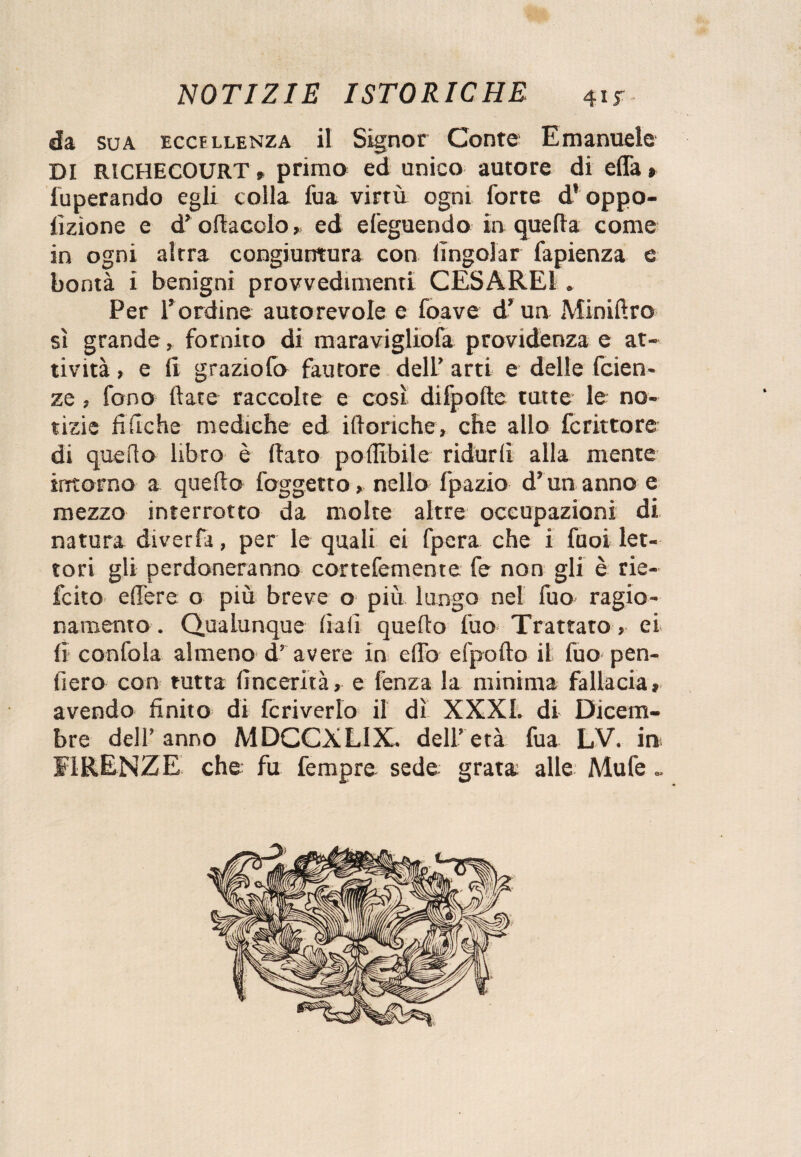 da sua eccellenza il Signor Conte Emanuele DI RICHECOURT , primo ed unico autore di effa » fuperando egli colla fua virtù ogni forte d* oppo- lizìone e d’ odaceloed efeguendo in quella come in ogni altra congiuntura con lìngolar fapienza e bontà i benigni provvedimenti CESAREI . Per l’ordine autorevole e foave d’ un Minidro sì grande, fornito di maravigliofa providenza e at¬ tività , e li graziofo fautore dell’ arti e delle faen¬ ze ; fono (late raccolte e così difpofte tutte le no¬ tizie fi fiche mediche ed i (loriche, che allo fc ritto re di quello libro è dato po(libile ridurli alla mente intorno a quello foggetto, nello fpazio d’un anno e mezzo interrotto da molte altre occupazioni di natura diverta, per le quali ei fpera che i fuoi let¬ tori gli perdoneranno cortefemente fe non gii è rie- fcito edere o più breve o più lungo nel fuo ragio¬ namento . Qualunque fiali quedo fuo Trattato, ei lì confola almeno d’ avere in elfo efpodo il fuo* pen¬ derò con tutta (ìncerità, e fenza la minima fallacia, avendo finito di fc riverio il dì XXXI. di Dicem¬ bre dell’ anno MDCCXLIX. dell’ età fua LV. in FIRENZE che fu fempre sede grata alle Mufe „