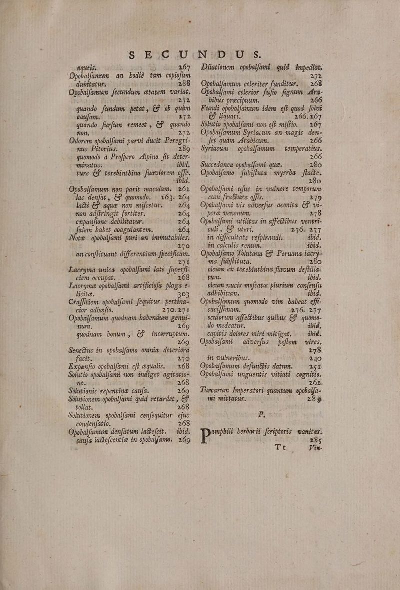 Opobalfamtim an bodià tam copiofum dubitatur. 288 Opcbalfamum fecundum etatem variat. bi 271 quando fundum petat, C9 ob quàm caufam. DE cain Jurfum. remeet , &amp; quando 272 ciat opebalfami parvi ducit Peregri- nus Pitorius. 189 quomodo à Profpero lpino ftt deter- aninatus. ibi. ture €9 terebintbina fuaviorem e[]e. bid. Opobalfamum non parit maculam. 261 lac rini , €9 quomodo. | 163. 264 la&amp;i £9 aque non snifcetur. ^^ 264 non adfiringit fortiter. 264 expanfione. debilitatur. 264 jfalem babet ceagulantem. 164 JNote opobalfami puri:an immutabiles. 270 an conftituant differentiam wine Lacryma unica opobalfami laté furer ciem occupat, Lacryme opobalfami | artificiofa Mie á licite. 303 CrafJitiem: opobalfami fequitur | pertina- cior adbe fo. 270.2171 Opobalfamum quodnam babendum genui- num. 269 quodnam bonum , €9 Wrbrubh. 269 Sene&amp;us in. opobalfamo omnia deteriora facit. 2170 Expanfio opobalfami eff equalis. . 268 Solutio opobal[ami mon indiget agitatio- ne. 268 Solutionis repentina caufa. 269 Solusionem opobalfami quid retardet , &amp; tollat. 268 Solutionem epobalfamü cenfequitur ejus .conden[atio. 268 Opebalfamwm denfatum la&amp;e[cit. ^ ibid. enüja la&amp;efcentie in opobalfame. 269 TED Opobalfamtum celeriter funditur. — 168 Opobal[ami celerior fufio fignum zra- bibus precipuum. 266 Fundi opobal[amum idem eff. quod p liquari, 266.167 Solutio opobalfami non eft mifTio. | 261 Opobal[amum Syriacum an magis den- Jet quàm Arabicum. - 266 Syriacum opobal[amum .— temperatus. 266 Succedanea opobalfami que. 280 Opobalfamo | fubiftuta myrrha. edi Opobalfami ufus. in «vulnere emprum cum fratura offis. 279 Opabaljami vis adverfus aconita C9. vt- pere *venentum. 278 Opebalfami utilitas in affetibus ventri- culi , uteri, 216. 27] in difficultate refpirandi. ibid. in calculis renum. 4bid. ma, fubftituta. 280 oleum ex terebintbina flauum de[Hilla- tun. ibid. oleum nucis smofcates plurium. confenfu adbibitum. ibid. Opobal[amuwm :quomodo vim babeat effi- caci[Jimam. 276. 277 oculorum affeibus quibus £9 quame- do medeatur. ibid, capitis dolores miré anitigat. ibid. Opoebalfami ^ adverfus — peflem | vires. 278 Jn vulneribus. 240 Opobal[a:um defuntis dstenl 2gI Opobal/ami unguenti; vitiati cegnitio. 261 Turcarum Imperatori quantum. epobalja- i mittatur. 289 Ph p berbarii fcripteris wonitas. Tt... — que
