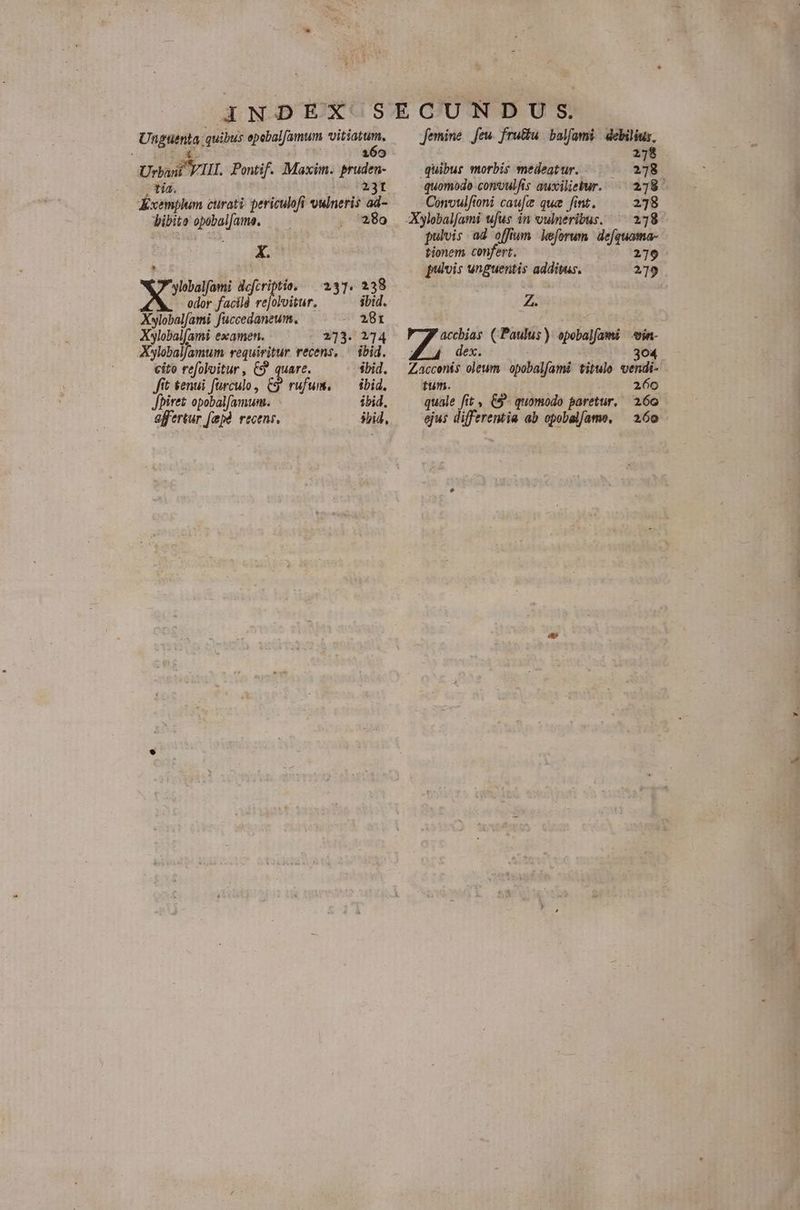 Ugatnia; quibus epebalfamum «vitiatum, : 160 Urbwit YI. Pontif. Maxim. pruden- tia. 23t Kxemplum curati. periculofi swIneris ad- bibite e 280 X. lebalfami defcriptie, — 2337. 2338 6 M P rh oitur, : ibid. Xylobalfami fuccedaneum. 281 Xylobal[ami examen. 273. 214 XylobalJamum requiritur recens, — ibid. cito refoloitur, C9 quare. sbid. Jit &amp;enui fürculo, C9 rufum. ^— ibid. Jbiret opobalfamum. ibid. effertur [apà. recens. sid, femine feu. fru&amp;u balfami. debilius, 278 quibus morbis medeatur. 278 quomodo conoulfis auxilieiur. — 278. Convulfioni cauje que fint. 278 Xylobalfami ufus in vulneribus. ^ 278 pulvis ad offium leforum iom tionem confert. pulvis unguentis additus. Z. f bison (Paulus): opobalfami vin 304 Zaccenis oleum apobalfami titulo vendi- 1 tum. i 260 quale fit &amp;9- quomodo paretur. 266 ejus differemia ab opobalíame, 260