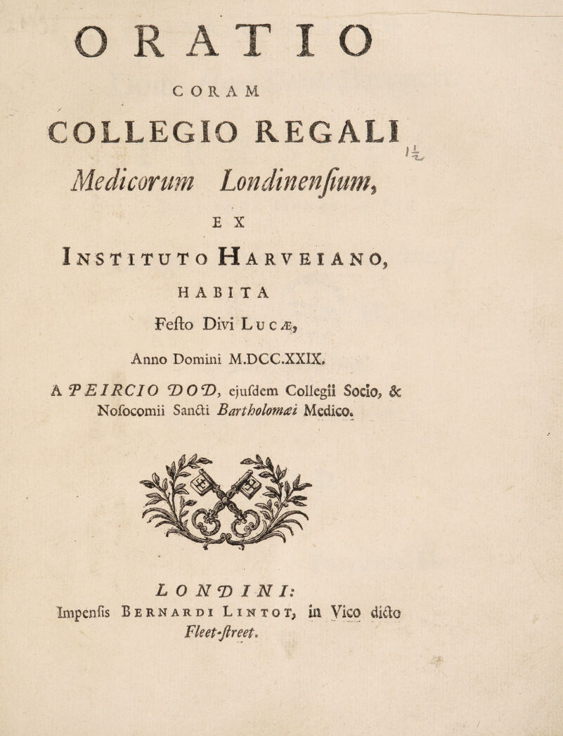 C ORA M COLLEGIO REGALI Medicorum Londinenfmm, E X Instituto Harveiano, HABITA Fefto Divi Lu c ■ ^ Anno Domini M.DCC.XXDC A 'TE IRC IO <DOeD, ejufdem Collegi! Socio> & Nofocomii Sanfti Bartholomai Medico. L O N*D 1 N I: Impenfis Bernardi Lintot, iit Vico dicto Fleet-Jireet.