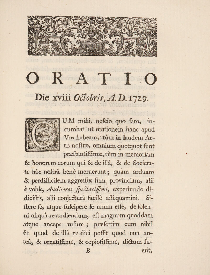 ( ORATI O Die xviii OBobris, A. D. 1729. U M mihi, neicio quo fato, in¬ cumbat Vos habeam, tum in laudem Ar¬ tis noftrae, omnium quotquot funt praeilantiffimas, tum in memoriam & honorem eorum qui & de illa, & de Societa¬ te hac noftra bene meruerunt; quam arduam & perdifficilem aggreffiis fom provinciam, alii e vobis, Auditores fpe&atijfimi-, experiundo di- diciftis, alii conjedura facile aflequamini. Si- flere ie, atque fufcipere ie unum efle, de iolen- ni aliqua re audiendum, eft magnum quoddam atque anceps auffim ; prsefertim cum nihil iit quod de illa re dici poffit quod non an¬ tea, & omatiffime, Sc copioiiffime, didum fu- B erit, ut orationem hanc apud