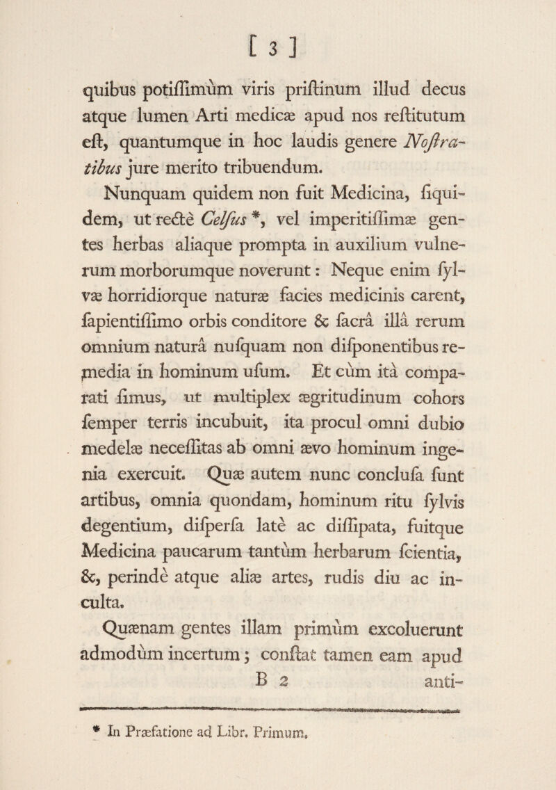 quibus potiffimum viris priftinum illud decus atque lumen Arti medicae apud nos reftitutum eft, quantumque in hoc laudis genere Noftra- tibus jure merito tribuendum. Nunquam quidem non fuit Medicina, liqui- dem, ut redte Celfus *, vel imperitiffimse gen¬ tes herbas aliaque prompta in auxilium vulne¬ rum morborumque noverunt: Neque enim fyl- vae horridiorque naturae facies medicinis carent, lapientillimo orbis conditore & Iaera illa rerum omnium natura nulquam non dilponentibus re- piedia in hominum ufum. Et cum ita compa¬ rati limus, ut multiplex aegritudinum cohors lemper terris incubuit, ita procul omni dubio medelae neceffitas ab omni aevo hominum inge¬ nia exercuit. Quae autem nunc conclula liint artibus, omnia quondam, hominum ritu fylvis degentium, dilperfa late ac diffipata, fuitque Medicina paucarum tantum herbarum fcientia, &, perinde atque aliae artes, rudis diu ac in¬ culta. Quaenam gentes illam primiim excoluerant admodum incertum; conflat tamen eam apud B 2 anti- • In Prafatione ad Libr. Primum.