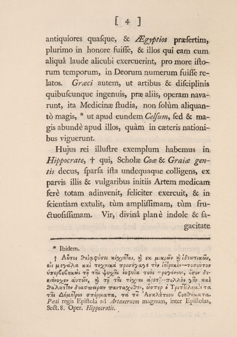 [ + ] antiquiores qualque, & JEgyptios praefertim, plurimo in honore fuifle, & illos qui eam cum aliqua laude alicubi exercuerint, pro more illo¬ rum temporum, in Deorum numerum fuifle re¬ latos. Graci autem, ut artibus & difciplinis quibufcunque ingenuis, prae aliis, operam nava¬ runt, ita Medicinae ftudia, non folum aliquan¬ to magis, * ut apud eundem Celfum, led & ma- t»- gis abunde apud illos, quam in caeteris nationi¬ bus viguerunt. Hujus rei illullre exemplum habemus in Hippocrate, i* qui, Scholae Coce 8c Grata gen¬ tis decus, Iparla illa undequaque colligens, ex parvis illis & vulgaribus initiis Artem medicam fere totam adinvenit, feliciter exercuit, & in fcientiam extulit, tum amplidimam, tum fru- 6tuolilTimam. Vir, divina plane indole & la- gacitate * Ibidem® | Aiiroi Srucpepvvei ex /xixpoSV ifiooTixcov, $U fisyccAcc xxi re%vixd yrpocniyctyg rrf impixkp—tggtgvtqv virepCt^Yixtos tJi rns eupv)cc tqv$ tpoyovovcy ceror Pl- $vhvoyev e£vTW9 £ rij tfis raogT^-TToAAiy ynv xxi &&Actrf!nv ^ic&tTtt&ptov 7rcLVTct%oSr$V) ooaTep i TpurfcteptU t os,, vm Av/xvlpos criTippiccrcCy rd nr* 3PitjxXrnriov Gon&vpt.oiTcCf Pceti regis Epiftola ad Artaxerxem magnum, inter Epiftolas^