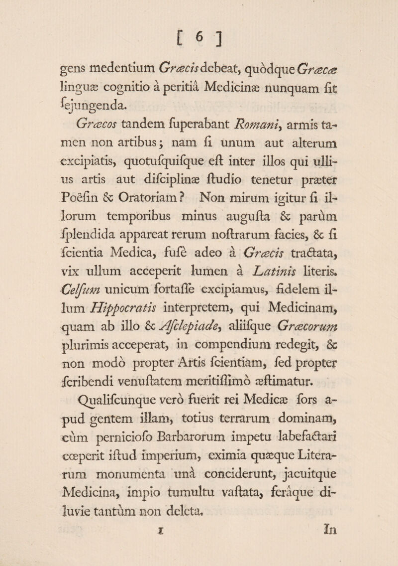 gens medentium Gratis debeat, quodque Graea lingus cognitio a peritia Medicina: nunquam lit fejun Gracos tandem fuperabant Romani^ armis ta¬ men non artibus; nam fi unum aut alterum excipiatis, quotufquilque eft inter illos qui ulli¬ us artis aut dilciplinae ftudio tenetur prster Poefin & Oratoriam ? Non mirum igitur fi il¬ lorum temporibus minus augufla & parum iplendida appareat rerum noftrarum facies, & fi fidentia Medica, fufe adeo a Gratis traffcata, vix ullum acceperit lumen a Latinis literis. Celfum unicum fortafle excipiamus, fidelem il¬ lum Hippocratis interpretem, qui Medicinam, quam ab illo 8c Afclepiade^ aliilque Gracorum plurimis acceperat, in compendium redegit, & non modo propter Artis fcientiam, led propter icribendi venuftatem meritiflimb aftimatur. Qualifcunque vero fuerit rei Medies fors a- pud gentem illam, totius terrarum dominam, cum perniciofc Barbarorum impetu labefa&ari coeperit iftud imperium, eximia quasque Litera- rum monumenta una conciderunt, jacuitque Medicina, impio tumultu vaftata, feraque di¬ luvie tantum non deleta.