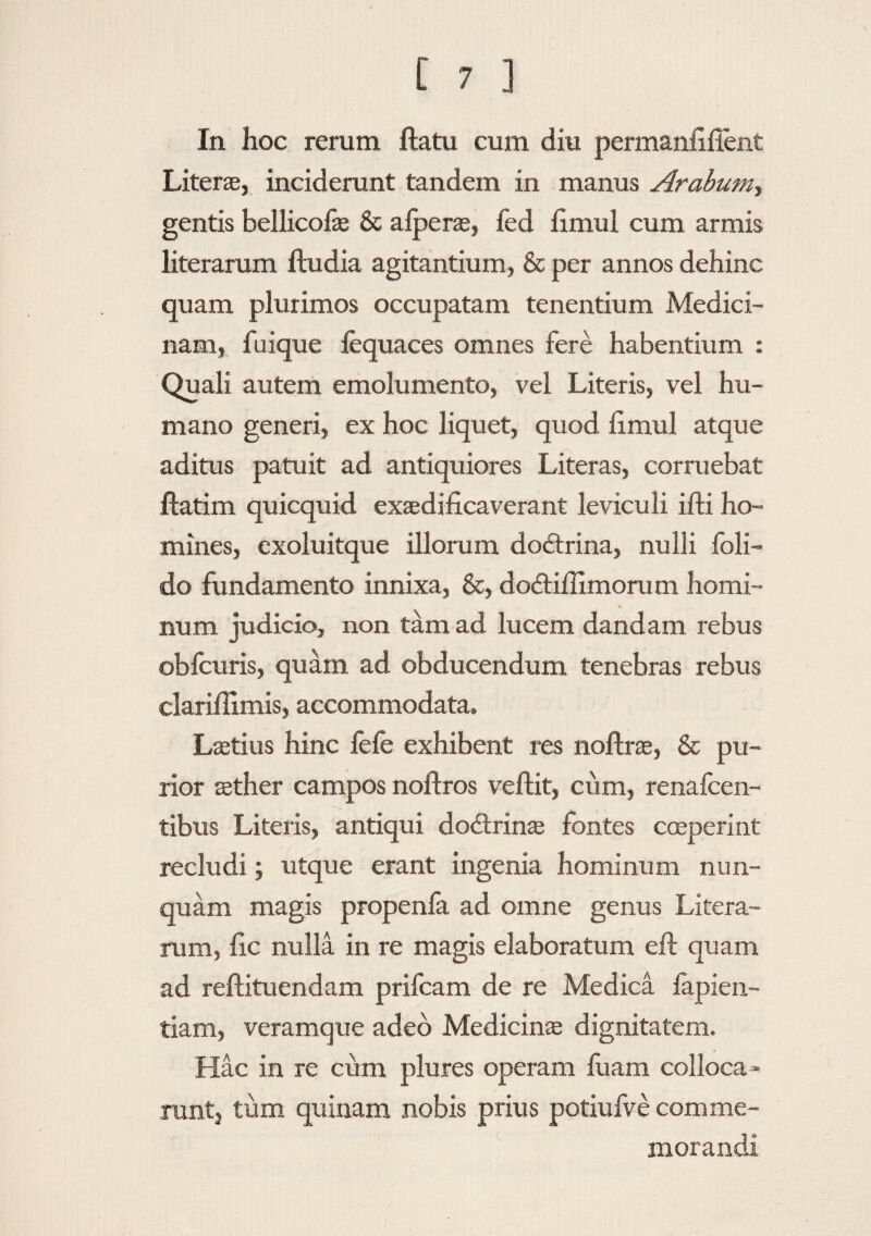 In hoc rerum ftatu cum diu permanfifient Literae, inciderunt tandem in manus Arabum-, gentis bellicofe & alperae, fed fimul cum armis literarum iludia agitantium, & per annos dehinc quam plurimos occupatam tenentium Medici¬ nam, fuique fequaces omnes fere habentium : Quali autem emolumento, vel Literis, vel hu¬ mano generi, ex hoc liquet, quod limul atque aditus patuit ad antiquiores Literas, corruebat ftatim quicquid exaedificaverant leviculi ifti ho¬ mines, exoluitque illorum dodxina, nulli foli- do fundamento innixa, &, dodtifiimorum homi¬ num judicio, non tam ad lucem dandam rebus obfcuris, quam ad obducendum tenebras rebus clarifiimis, accommodata. Laetius hinc fefe exhibent res noftrae, & pu¬ rior aether campos noftros veftit, cum, renafcen- tibus Literis, antiqui dodtrinae fontes coeperint recludi; utque erant ingenia hominum nun¬ quam magis propenla ad omne genus Litera¬ rum, fic nulla in re magis elaboratum eft quam ad reftituendam prifcam de re Medica lapien- tiam, veramque adeo Medicinae dignitatem. Hac in re cum plures operam fuam colloca¬ runt, tum quinam nobis prius potiufve comme¬ morandi