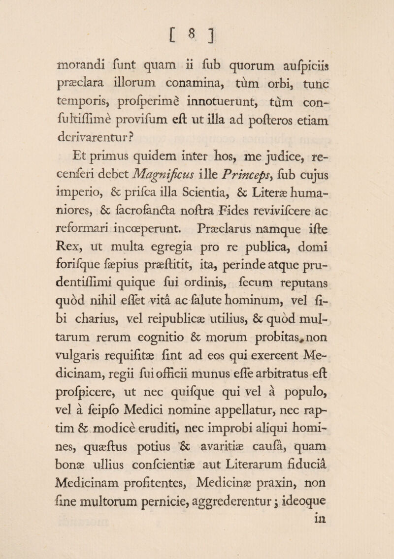 morandi funt quam ii fub quorum aufoiciis praeclara illorum conamina, tum orbi, tunc temporis, prolperime innotuerunt, tum con- fultiffime provifum eft ut illa ad pofteros etiam derivarentur? Et primus quidem inter hos, me judice, re- cenleri debet Magnificus ille Princeps, fub cujus imperio, & prifca illa Scientia, & Literae huma¬ niores, & lacroiandta noftra Fides revivilcere ac reformari incoeperunt. Praeclarus namque ifte Rex, ut multa egregia pro re publica, domi forifque faspius prseftitit, ita, perinde atque pru- dentiffimi quique lui ordinis, lecum reputans quod nihil eflet vita ac falute hominum, vel li¬ bi charius, vel reipublicas utilius, & quod mul¬ tarum rerum cognitio & morum probitas* non vulgaris requifitas lint ad eos qui exercent Me¬ dicinam, regii fui officii munus efle arbitratus eft prolpicere, ut nec quifque qui vel a populo, vel a leiplb Medici nomine appellatur, nec rap¬ tim & modice eruditi, nec improbi aliqui homi¬ nes, quaeftus potius & avaritias caufa, quam bonas ullius confcientiae aut Literarum fiducia Medicinam profitentes, Medicinas praxin, non fine multorum pernicie, aggrederentur j ideoque in