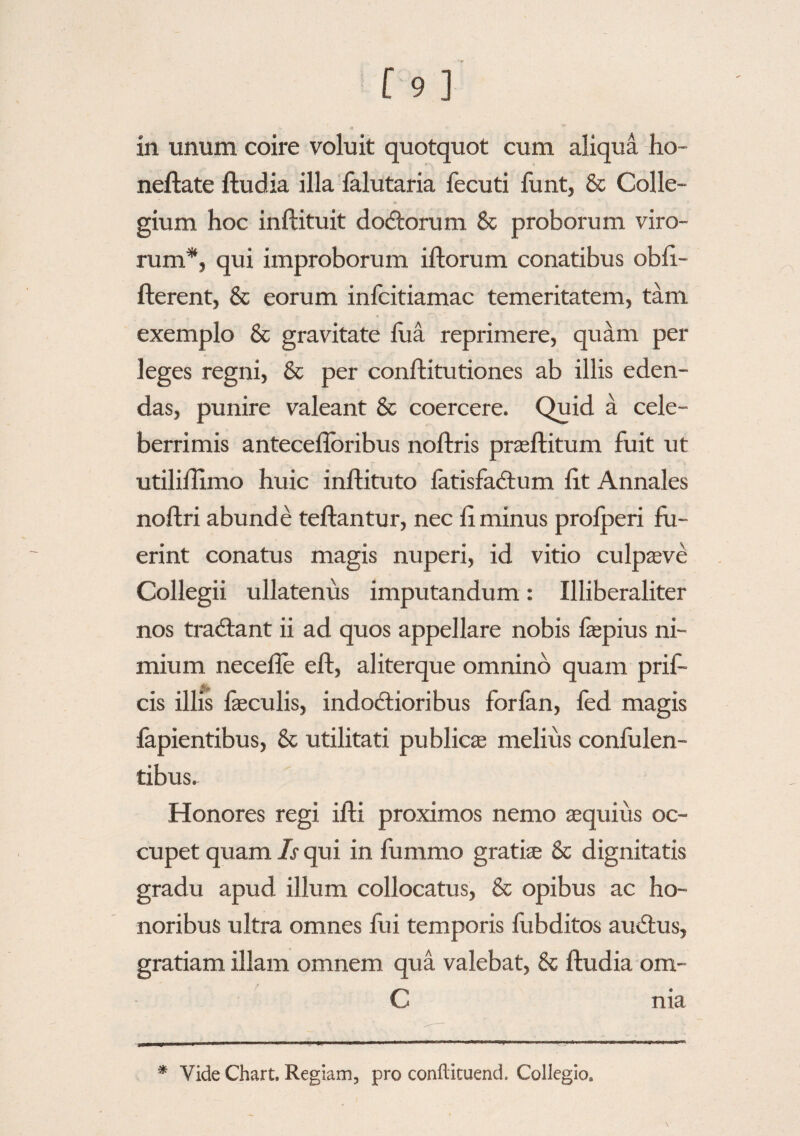 in unum coire voluit quotquot cum aliqua ho- neftate ftudia illa lalutaria fecuti funt, & Colle¬ gium hoc inftituit dodtorum & proborum viro- rum*, qui improborum illorum conatibus obfi- fterent, & eorum infcitiamac temeritatem, tam exemplo & gravitate fu a reprimere, quam per leges regni, & per coniti tu tiones ab illis eden¬ das, punire valeant & coercere. Quid a cele¬ berrimis antecefloribus noltris praeftitum fuit ut utiliilimo huic inftituto fatisfadlum fit Annales noltri abunde tellantur, nec fi minus prolperi fu¬ erint conatus magis nuperi, id vitio culpaeve Collegii ullatenus imputandum: Illiberaliter nos tradtant ii ad quos appellare nobis fepius ni¬ mium necefle eft, aliterque omnino quam prif- cis illis faeculis, indoctioribus forlan, fed magis fapientibus, & utilitati publicae melius confiden¬ tibus. Honores regi ilfci proximos nemo equius oc¬ cupet quam Is qui in fummo gratiae & dignitatis gradu apud illum collocatus, & opibus ac ho¬ noribus ultra omnes fui temporis fubditos auCtus, gratiam illam omnem qua valebat, & ftudia om- C nia * Vide Chart. Regiam, pro conftituend. Collegio.