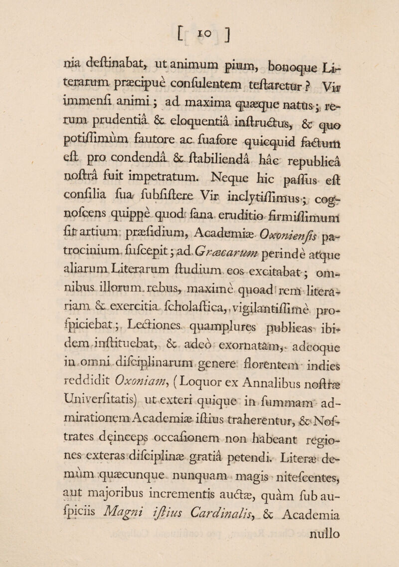 nia deftinabat, ut animum pium, bonoque Li- teramm pracipue confidentem tefkretur ? Via? immenfi animi , ad maxima quaque nattis * r„um prudentia & eloquentia inftrudtus, & qno potiflimum fautore ac fuafore quicquid feaum eft pro condenda & fkbilienda hac republiea noflra fuit impetratum. Neque hic paffus eft conlilia fua fu bfiflere Vir inclyti/Iimus ; cog- nofeens quippe quod fana eruditio firmiflimum fit artium, prafidium, Academice- Qxontcnjis pa~ trocinium fufcepit 3 ad Gr mearum perinde atque aliarum Literarum ftudium eos excitabat; om¬ nibus illorum reous, maxime quoad rem litera- riam & exercitia fcholaftica,,vigilantiffime pro¬ spiciebat * Lectiones quampiures publicas* ibi— dem lnfhtueoat, & adeo exornatam,. adeoque m omni diferplinarum genere florentem indies reddidit Qxomctmy (' Loquor ex Annalibus noflta Univerfitatis) ut exteri quique in fummam ad¬ mirationem Academia i dius traherentur, & Nof- trates deinceps occafionem non habeant remo- nes exteras difciplina gratia petendi. Litera de¬ mum quacunque- nunquam magis nitefeentes, aut majoribus incrementis aubta, quam fub au- fpiciis Magni ijhus CardmaliSy & Academia nullo